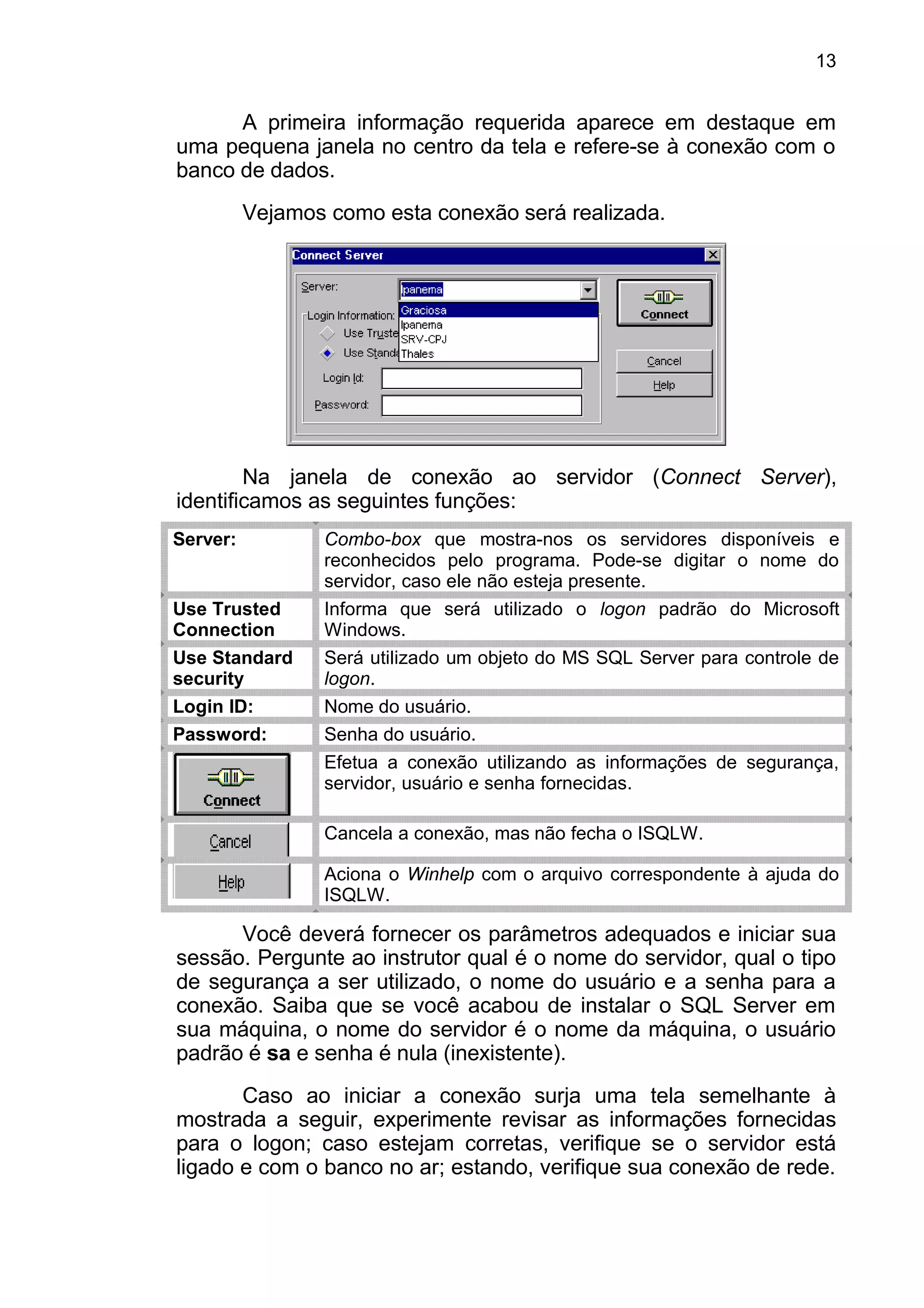 A primeira informação requerida aparece em destaque em
uma pequena janela no centro da tela e refere-se à conexão com o
banco de dados.
Vejamos como esta conexão será realizada.
Na janela de conexão ao servidor (Connect Server),
identificamos as seguintes funções:
Server: Combo-box que mostra-nos os servidores disponíveis e
reconhecidos pelo programa. Pode-se digitar o nome do
servidor, caso ele não esteja presente.
Use Trusted
Connection
Informa que será utilizado o logon padrão do Microsoft
Windows.
Use Standard
security
Será utilizado um objeto do MS SQL Server para controle de
logon.
Login ID: Nome do usuário.
Password: Senha do usuário.
Efetua a conexão utilizando as informações de segurança,
servidor, usuário e senha fornecidas.
Cancela a conexão, mas não fecha o ISQLW.
Aciona o Winhelp com o arquivo correspondente à ajuda do
ISQLW.
Você deverá fornecer os parâmetros adequados e iniciar sua
sessão. Pergunte ao instrutor qual é o nome do servidor, qual o tipo
de segurança a ser utilizado, o nome do usuário e a senha para a
conexão. Saiba que se você acabou de instalar o SQL Server em
sua máquina, o nome do servidor é o nome da máquina, o usuário
padrão é sa e senha é nula (inexistente).
Caso ao iniciar a conexão surja uma tela semelhante à
mostrada a seguir, experimente revisar as informações fornecidas
para o logon; caso estejam corretas, verifique se o servidor está
ligado e com o banco no ar; estando, verifique sua conexão de rede.
13
 