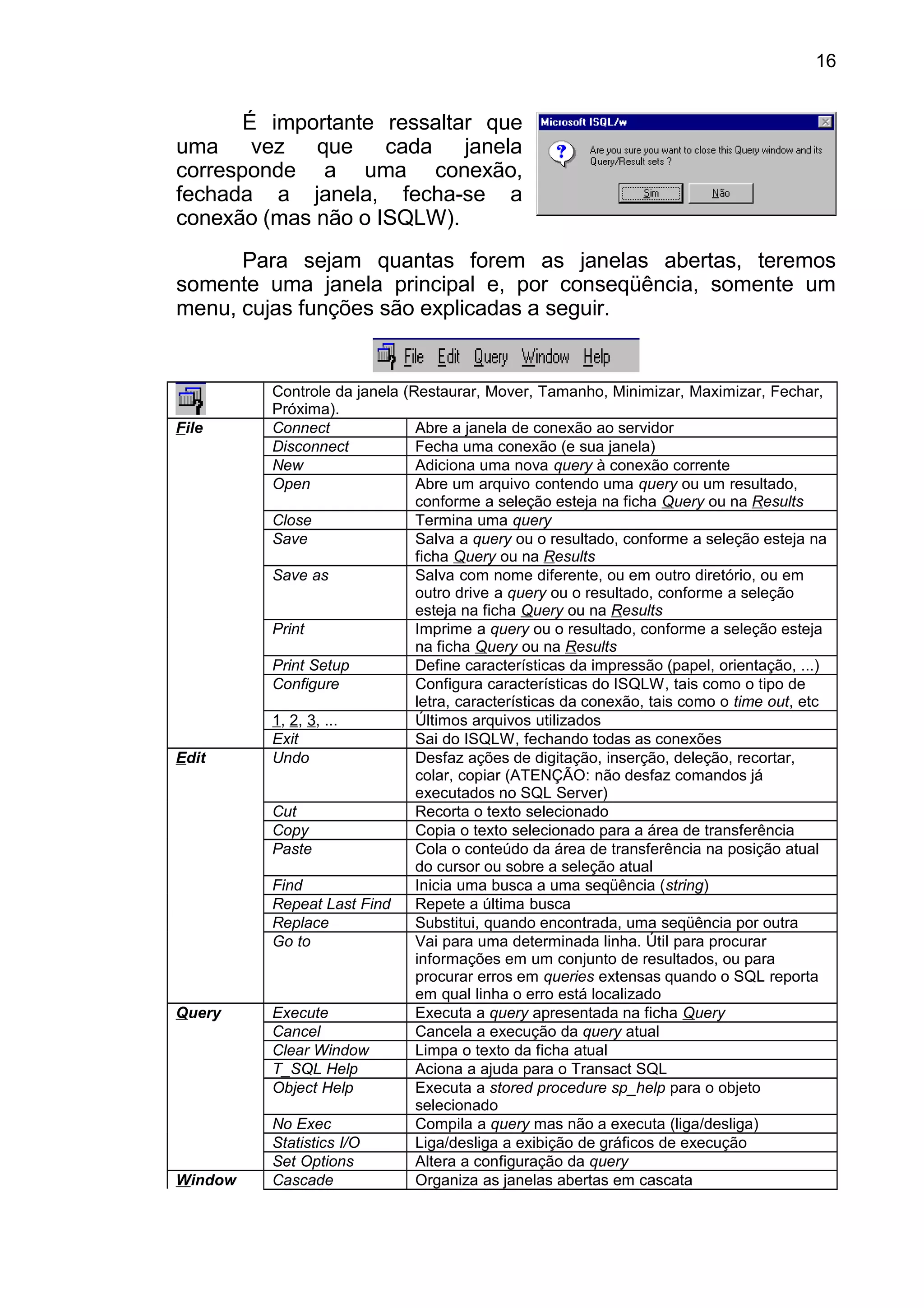 É importante ressaltar que
uma vez que cada janela
corresponde a uma conexão,
fechada a janela, fecha-se a
conexão (mas não o ISQLW).
Para sejam quantas forem as janelas abertas, teremos
somente uma janela principal e, por conseqüência, somente um
menu, cujas funções são explicadas a seguir.
Controle da janela (Restaurar, Mover, Tamanho, Minimizar, Maximizar, Fechar,
Próxima).
File Connect Abre a janela de conexão ao servidor
Disconnect Fecha uma conexão (e sua janela)
New Adiciona uma nova query à conexão corrente
Open Abre um arquivo contendo uma query ou um resultado,
conforme a seleção esteja na ficha Query ou na Results
Close Termina uma query
Save Salva a query ou o resultado, conforme a seleção esteja na
ficha Query ou na Results
Save as Salva com nome diferente, ou em outro diretório, ou em
outro drive a query ou o resultado, conforme a seleção
esteja na ficha Query ou na Results
Print Imprime a query ou o resultado, conforme a seleção esteja
na ficha Query ou na Results
Print Setup Define características da impressão (papel, orientação, ...)
Configure Configura características do ISQLW, tais como o tipo de
letra, características da conexão, tais como o time out, etc
1, 2, 3, ... Últimos arquivos utilizados
Exit Sai do ISQLW, fechando todas as conexões
Edit Undo Desfaz ações de digitação, inserção, deleção, recortar,
colar, copiar (ATENÇÃO: não desfaz comandos já
executados no SQL Server)
Cut Recorta o texto selecionado
Copy Copia o texto selecionado para a área de transferência
Paste Cola o conteúdo da área de transferência na posição atual
do cursor ou sobre a seleção atual
Find Inicia uma busca a uma seqüência (string)
Repeat Last Find Repete a última busca
Replace Substitui, quando encontrada, uma seqüência por outra
Go to Vai para uma determinada linha. Útil para procurar
informações em um conjunto de resultados, ou para
procurar erros em queries extensas quando o SQL reporta
em qual linha o erro está localizado
Query Execute Executa a query apresentada na ficha Query
Cancel Cancela a execução da query atual
Clear Window Limpa o texto da ficha atual
T_SQL Help Aciona a ajuda para o Transact SQL
Object Help Executa a stored procedure sp_help para o objeto
selecionado
No Exec Compila a query mas não a executa (liga/desliga)
Statistics I/O Liga/desliga a exibição de gráficos de execução
Set Options Altera a configuração da query
Window Cascade Organiza as janelas abertas em cascata
16
 
