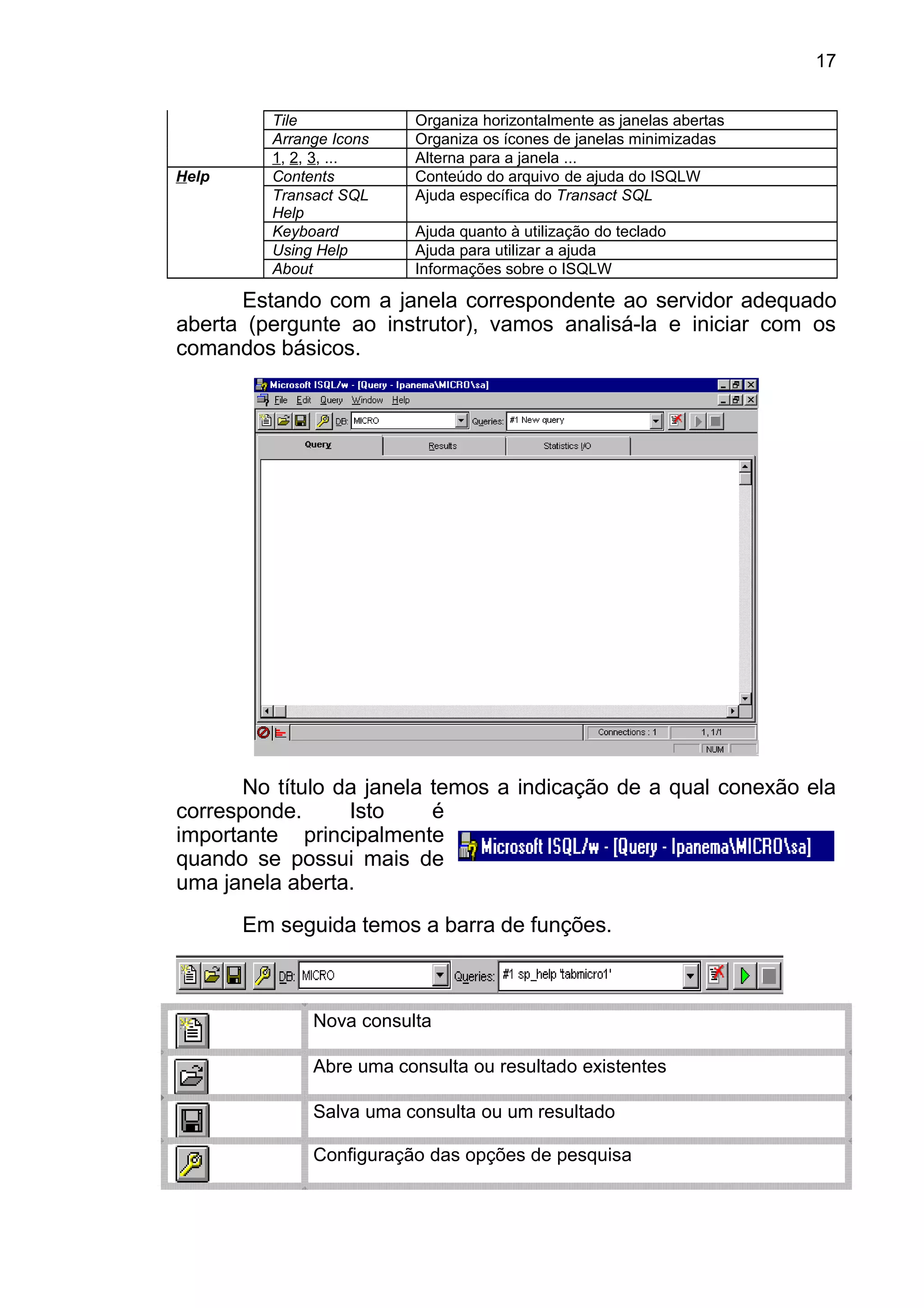 Tile Organiza horizontalmente as janelas abertas
Arrange Icons Organiza os ícones de janelas minimizadas
1, 2, 3, ... Alterna para a janela ...
Help Contents Conteúdo do arquivo de ajuda do ISQLW
Transact SQL
Help
Ajuda específica do Transact SQL
Keyboard Ajuda quanto à utilização do teclado
Using Help Ajuda para utilizar a ajuda
About Informações sobre o ISQLW
Estando com a janela correspondente ao servidor adequado
aberta (pergunte ao instrutor), vamos analisá-la e iniciar com os
comandos básicos.
No título da janela temos a indicação de a qual conexão ela
corresponde. Isto é
importante principalmente
quando se possui mais de
uma janela aberta.
Em seguida temos a barra de funções.
Nova consulta
Abre uma consulta ou resultado existentes
Salva uma consulta ou um resultado
Configuração das opções de pesquisa
17
 