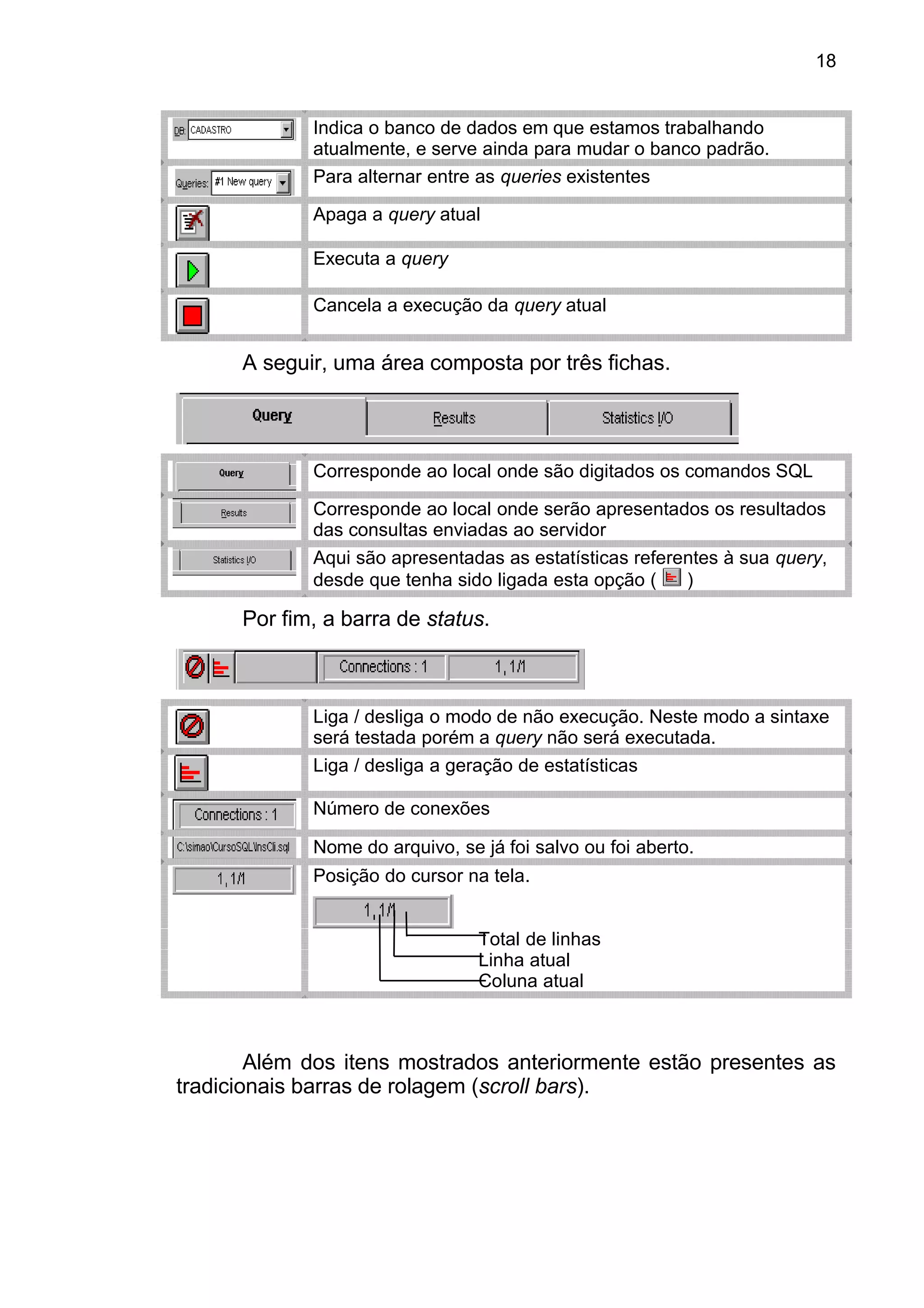 Indica o banco de dados em que estamos trabalhando
atualmente, e serve ainda para mudar o banco padrão.
Para alternar entre as queries existentes
Apaga a query atual
Executa a query
Cancela a execução da query atual
A seguir, uma área composta por três fichas.
Corresponde ao local onde são digitados os comandos SQL
Corresponde ao local onde serão apresentados os resultados
das consultas enviadas ao servidor
Aqui são apresentadas as estatísticas referentes à sua query,
desde que tenha sido ligada esta opção ( )
Por fim, a barra de status.
Liga / desliga o modo de não execução. Neste modo a sintaxe
será testada porém a query não será executada.
Liga / desliga a geração de estatísticas
Número de conexões
Nome do arquivo, se já foi salvo ou foi aberto.
Posição do cursor na tela.
Total de linhas
Linha atual
Coluna atual
Além dos itens mostrados anteriormente estão presentes as
tradicionais barras de rolagem (scroll bars).
18
 