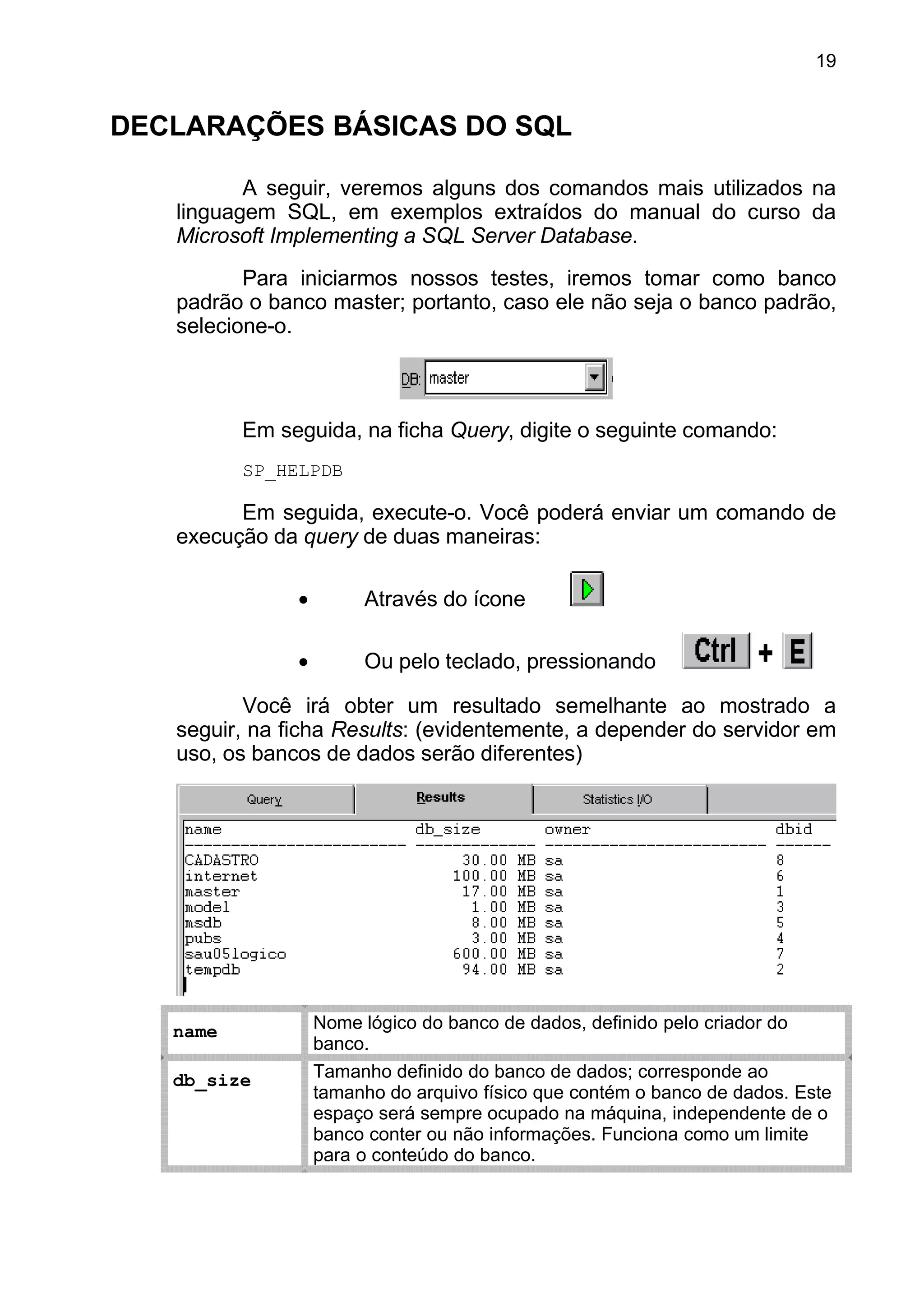 DECLARAÇÕES BÁSICAS DO SQL
A seguir, veremos alguns dos comandos mais utilizados na
linguagem SQL, em exemplos extraídos do manual do curso da
Microsoft Implementing a SQL Server Database.
Para iniciarmos nossos testes, iremos tomar como banco
padrão o banco master; portanto, caso ele não seja o banco padrão,
selecione-o.
Em seguida, na ficha Query, digite o seguinte comando:
SP_HELPDB
Em seguida, execute-o. Você poderá enviar um comando de
execução da query de duas maneiras:
• Através do ícone
• Ou pelo teclado, pressionando
Você irá obter um resultado semelhante ao mostrado a
seguir, na ficha Results: (evidentemente, a depender do servidor em
uso, os bancos de dados serão diferentes)
name Nome lógico do banco de dados, definido pelo criador do
banco.
db_size Tamanho definido do banco de dados; corresponde ao
tamanho do arquivo físico que contém o banco de dados. Este
espaço será sempre ocupado na máquina, independente de o
banco conter ou não informações. Funciona como um limite
para o conteúdo do banco.
19
 