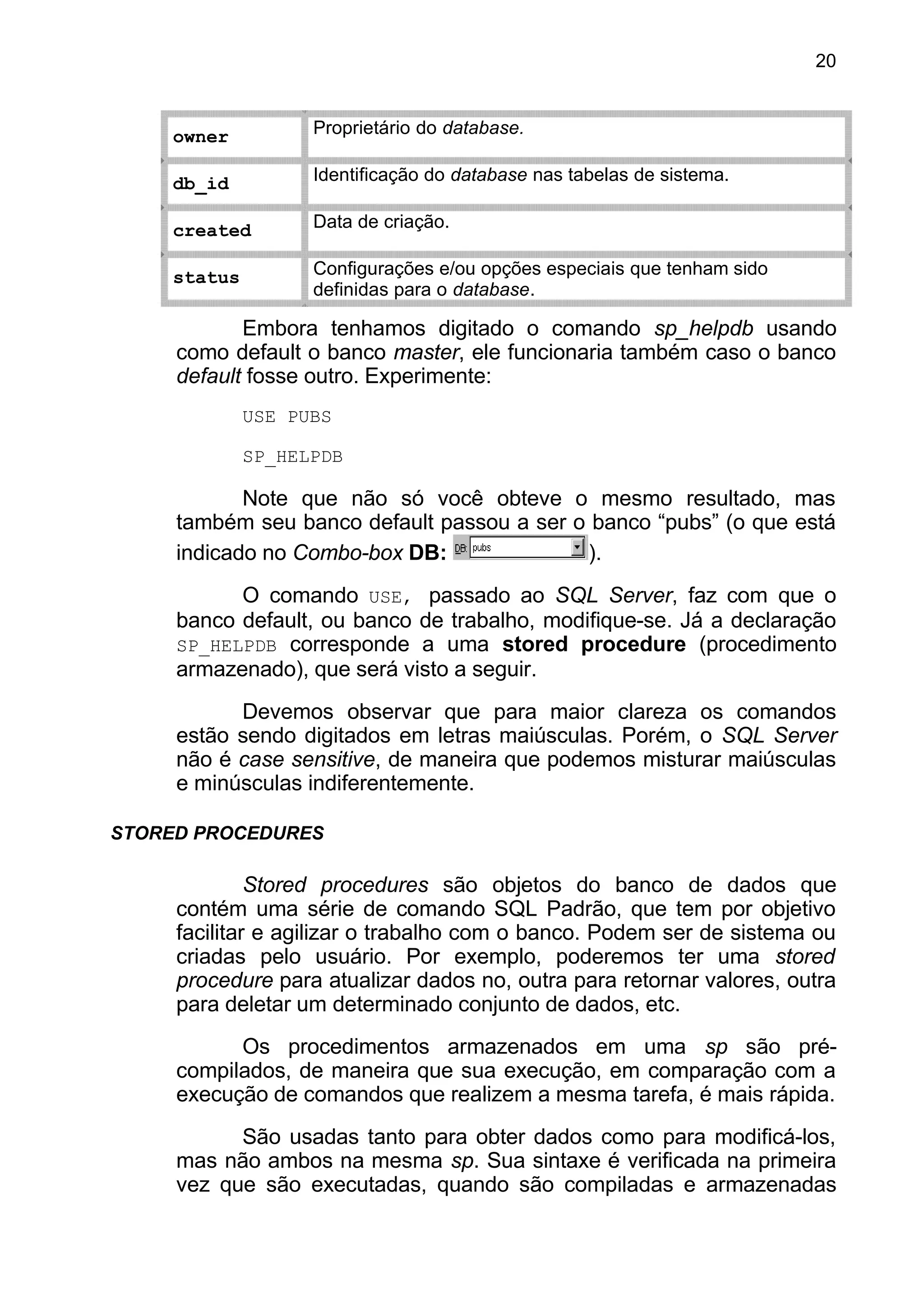 owner Proprietário do database.
db_id Identificação do database nas tabelas de sistema.
created Data de criação.
status Configurações e/ou opções especiais que tenham sido
definidas para o database.
Embora tenhamos digitado o comando sp_helpdb usando
como default o banco master, ele funcionaria também caso o banco
default fosse outro. Experimente:
USE PUBS
SP_HELPDB
Note que não só você obteve o mesmo resultado, mas
também seu banco default passou a ser o banco “pubs” (o que está
indicado no Combo-box DB: ).
O comando USE, passado ao SQL Server, faz com que o
banco default, ou banco de trabalho, modifique-se. Já a declaração
SP_HELPDB corresponde a uma stored procedure (procedimento
armazenado), que será visto a seguir.
Devemos observar que para maior clareza os comandos
estão sendo digitados em letras maiúsculas. Porém, o SQL Server
não é case sensitive, de maneira que podemos misturar maiúsculas
e minúsculas indiferentemente.
STORED PROCEDURES
Stored procedures são objetos do banco de dados que
contém uma série de comando SQL Padrão, que tem por objetivo
facilitar e agilizar o trabalho com o banco. Podem ser de sistema ou
criadas pelo usuário. Por exemplo, poderemos ter uma stored
procedure para atualizar dados no, outra para retornar valores, outra
para deletar um determinado conjunto de dados, etc.
Os procedimentos armazenados em uma sp são pré-
compilados, de maneira que sua execução, em comparação com a
execução de comandos que realizem a mesma tarefa, é mais rápida.
São usadas tanto para obter dados como para modificá-los,
mas não ambos na mesma sp. Sua sintaxe é verificada na primeira
vez que são executadas, quando são compiladas e armazenadas
20
 