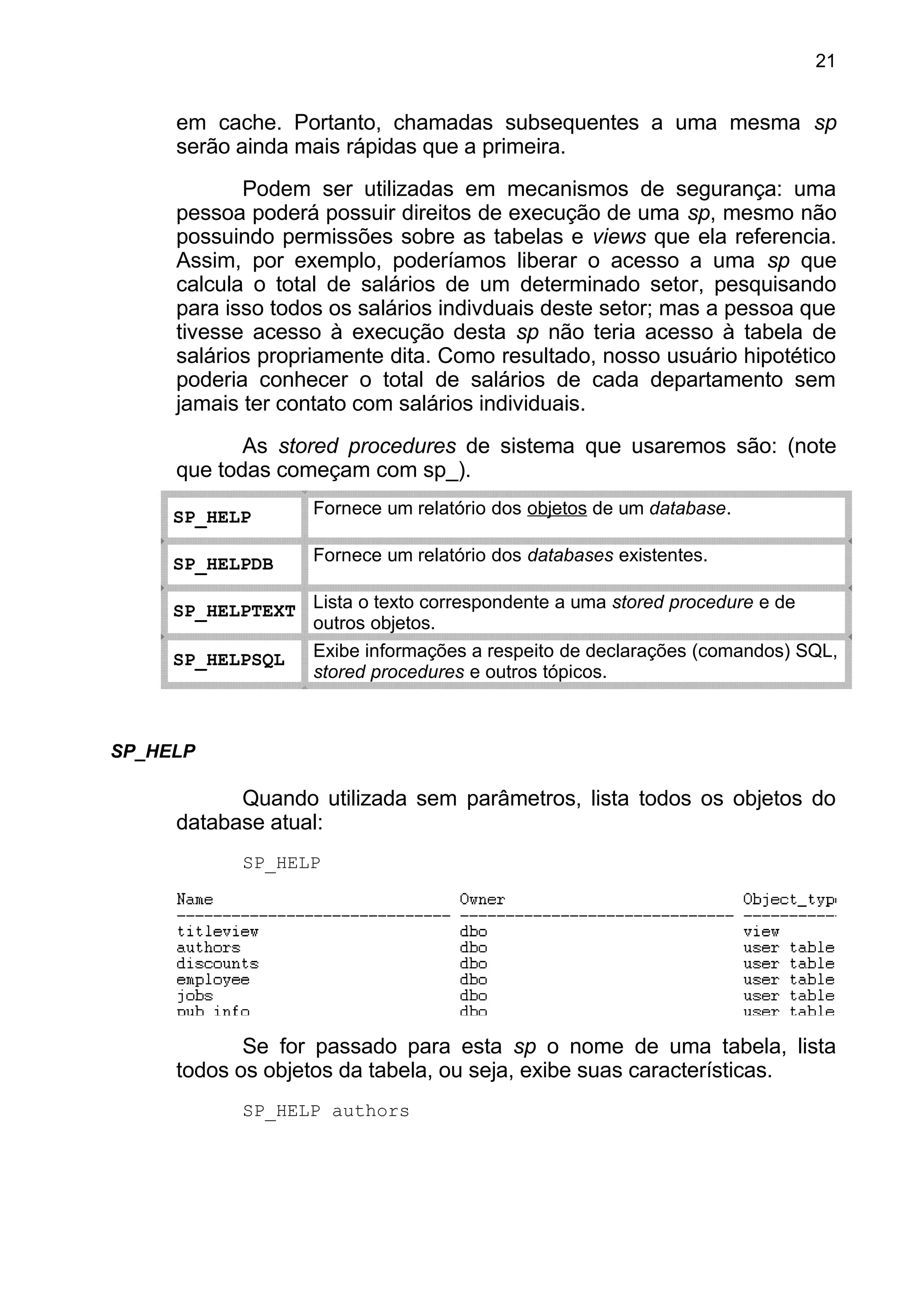 em cache. Portanto, chamadas subsequentes a uma mesma sp
serão ainda mais rápidas que a primeira.
Podem ser utilizadas em mecanismos de segurança: uma
pessoa poderá possuir direitos de execução de uma sp, mesmo não
possuindo permissões sobre as tabelas e views que ela referencia.
Assim, por exemplo, poderíamos liberar o acesso a uma sp que
calcula o total de salários de um determinado setor, pesquisando
para isso todos os salários indivduais deste setor; mas a pessoa que
tivesse acesso à execução desta sp não teria acesso à tabela de
salários propriamente dita. Como resultado, nosso usuário hipotético
poderia conhecer o total de salários de cada departamento sem
jamais ter contato com salários individuais.
As stored procedures de sistema que usaremos são: (note
que todas começam com sp_).
SP_HELP Fornece um relatório dos objetos de um database.
SP_HELPDB Fornece um relatório dos databases existentes.
SP_HELPTEXT Lista o texto correspondente a uma stored procedure e de
outros objetos.
SP_HELPSQL Exibe informações a respeito de declarações (comandos) SQL,
stored procedures e outros tópicos.
SP_HELP
Quando utilizada sem parâmetros, lista todos os objetos do
database atual:
SP_HELP
Se for passado para esta sp o nome de uma tabela, lista
todos os objetos da tabela, ou seja, exibe suas características.
SP_HELP authors
21
 
