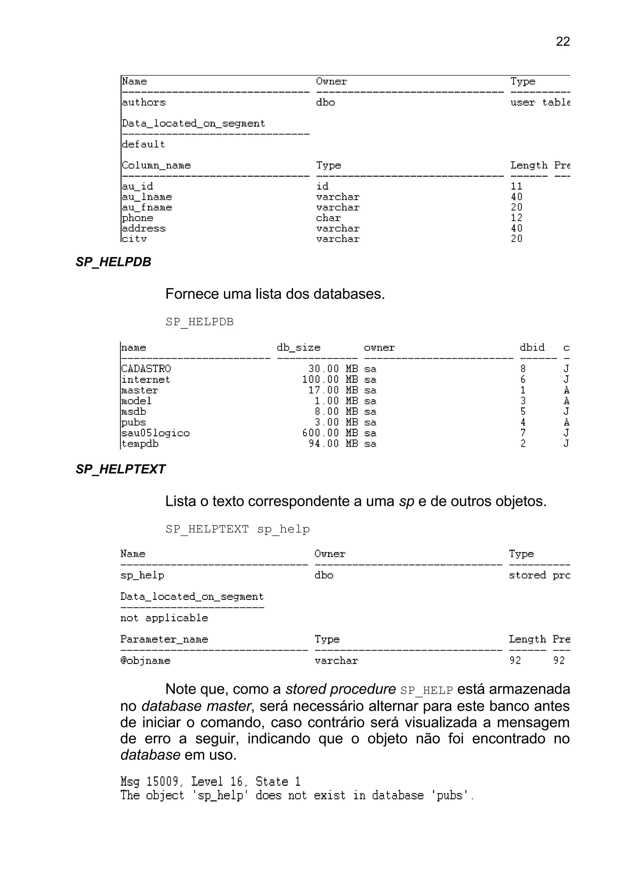 SP_HELPDB
Fornece uma lista dos databases.
SP_HELPDB
SP_HELPTEXT
Lista o texto correspondente a uma sp e de outros objetos.
SP_HELPTEXT sp_help
Note que, como a stored procedure SP_HELP está armazenada
no database master, será necessário alternar para este banco antes
de iniciar o comando, caso contrário será visualizada a mensagem
de erro a seguir, indicando que o objeto não foi encontrado no
database em uso.
22
 