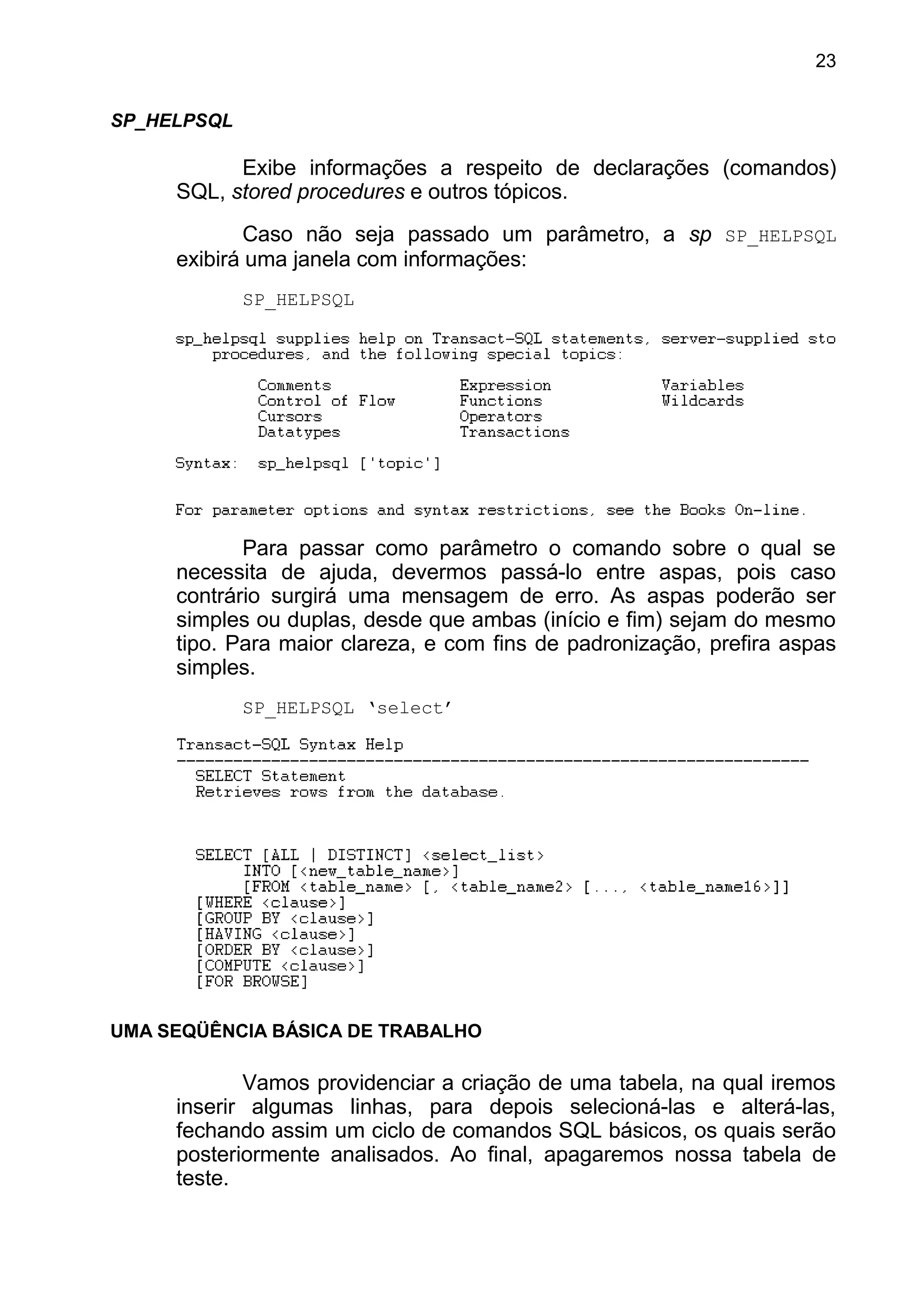 SP_HELPSQL
Exibe informações a respeito de declarações (comandos)
SQL, stored procedures e outros tópicos.
Caso não seja passado um parâmetro, a sp SP_HELPSQL
exibirá uma janela com informações:
SP_HELPSQL
Para passar como parâmetro o comando sobre o qual se
necessita de ajuda, devermos passá-lo entre aspas, pois caso
contrário surgirá uma mensagem de erro. As aspas poderão ser
simples ou duplas, desde que ambas (início e fim) sejam do mesmo
tipo. Para maior clareza, e com fins de padronização, prefira aspas
simples.
SP_HELPSQL ‘select’
UMA SEQÜÊNCIA BÁSICA DE TRABALHO
Vamos providenciar a criação de uma tabela, na qual iremos
inserir algumas linhas, para depois selecioná-las e alterá-las,
fechando assim um ciclo de comandos SQL básicos, os quais serão
posteriormente analisados. Ao final, apagaremos nossa tabela de
teste.
23
 