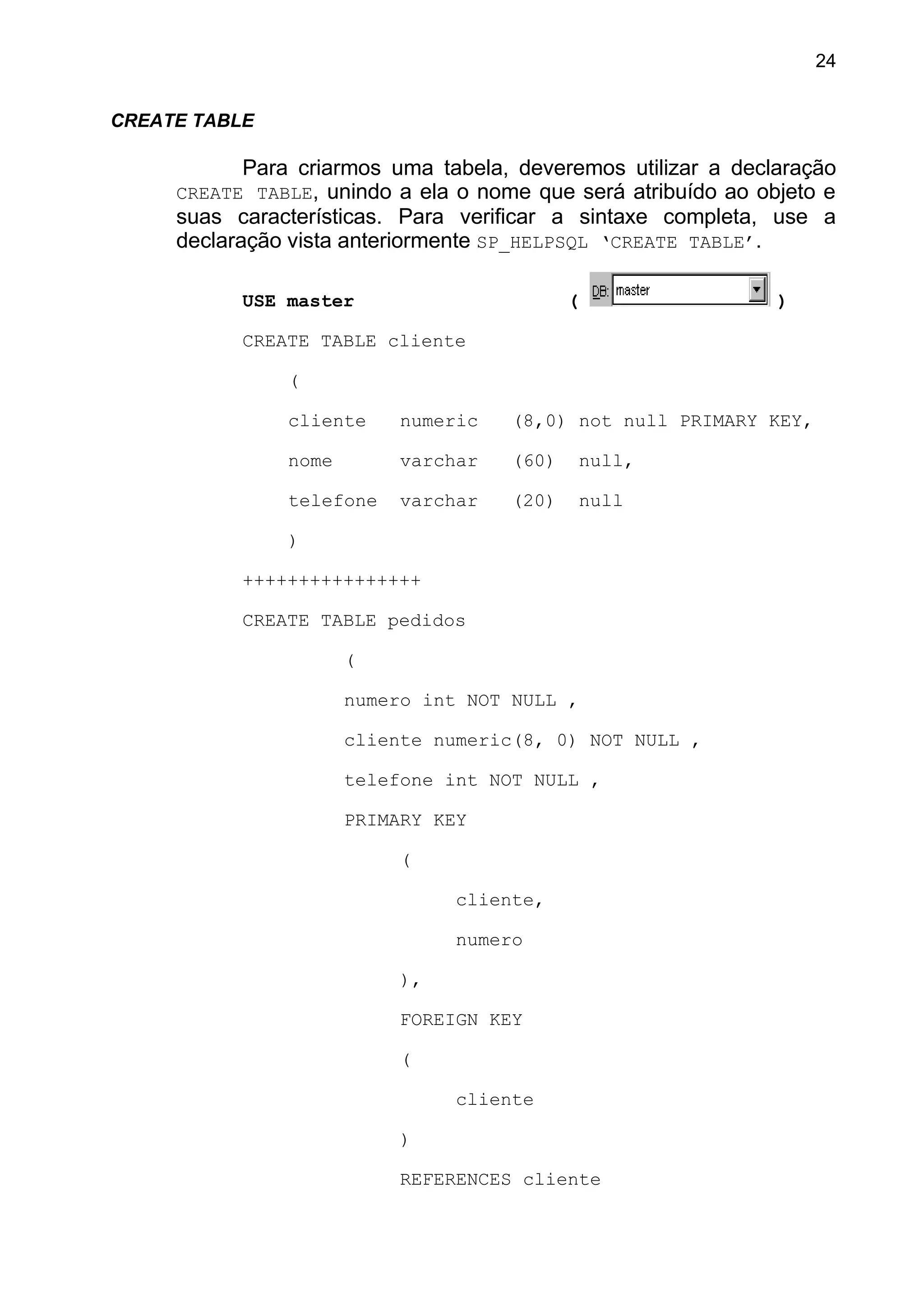 CREATE TABLE
Para criarmos uma tabela, deveremos utilizar a declaração
CREATE TABLE, unindo a ela o nome que será atribuído ao objeto e
suas características. Para verificar a sintaxe completa, use a
declaração vista anteriormente SP_HELPSQL ‘CREATE TABLE’.
USE master ( )
CREATE TABLE cliente
(
cliente numeric (8,0) not null PRIMARY KEY,
nome varchar (60) null,
telefone varchar (20) null
)
++++++++++++++++
CREATE TABLE pedidos
(
numero int NOT NULL ,
cliente numeric(8, 0) NOT NULL ,
telefone int NOT NULL ,
PRIMARY KEY
(
cliente,
numero
),
FOREIGN KEY
(
cliente
)
REFERENCES cliente
24
 