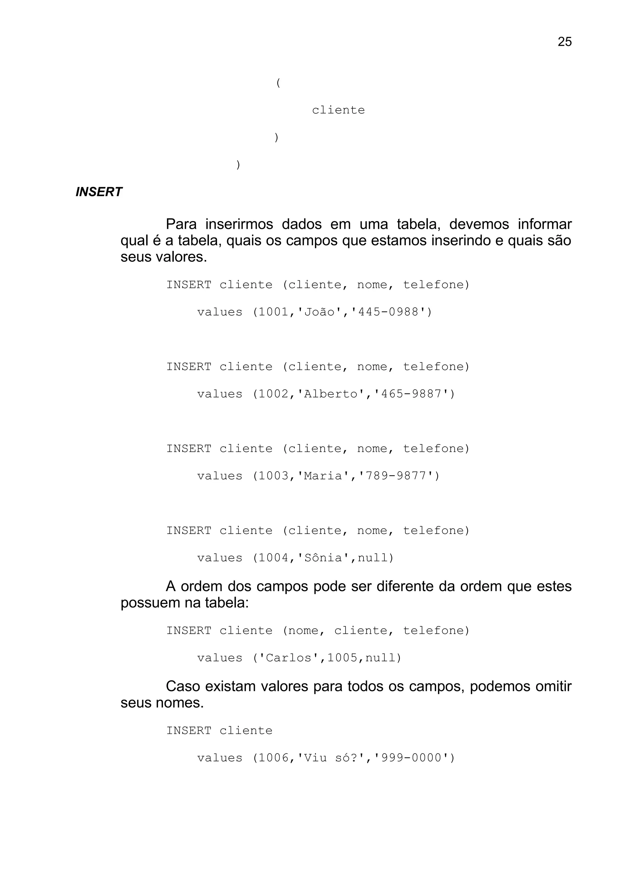(
cliente
)
)
INSERT
Para inserirmos dados em uma tabela, devemos informar
qual é a tabela, quais os campos que estamos inserindo e quais são
seus valores.
INSERT cliente (cliente, nome, telefone)
values (1001,'João','445-0988')
INSERT cliente (cliente, nome, telefone)
values (1002,'Alberto','465-9887')
INSERT cliente (cliente, nome, telefone)
values (1003,'Maria','789-9877')
INSERT cliente (cliente, nome, telefone)
values (1004,'Sônia',null)
A ordem dos campos pode ser diferente da ordem que estes
possuem na tabela:
INSERT cliente (nome, cliente, telefone)
values ('Carlos',1005,null)
Caso existam valores para todos os campos, podemos omitir
seus nomes.
INSERT cliente
values (1006,'Viu só?','999-0000')
25
 