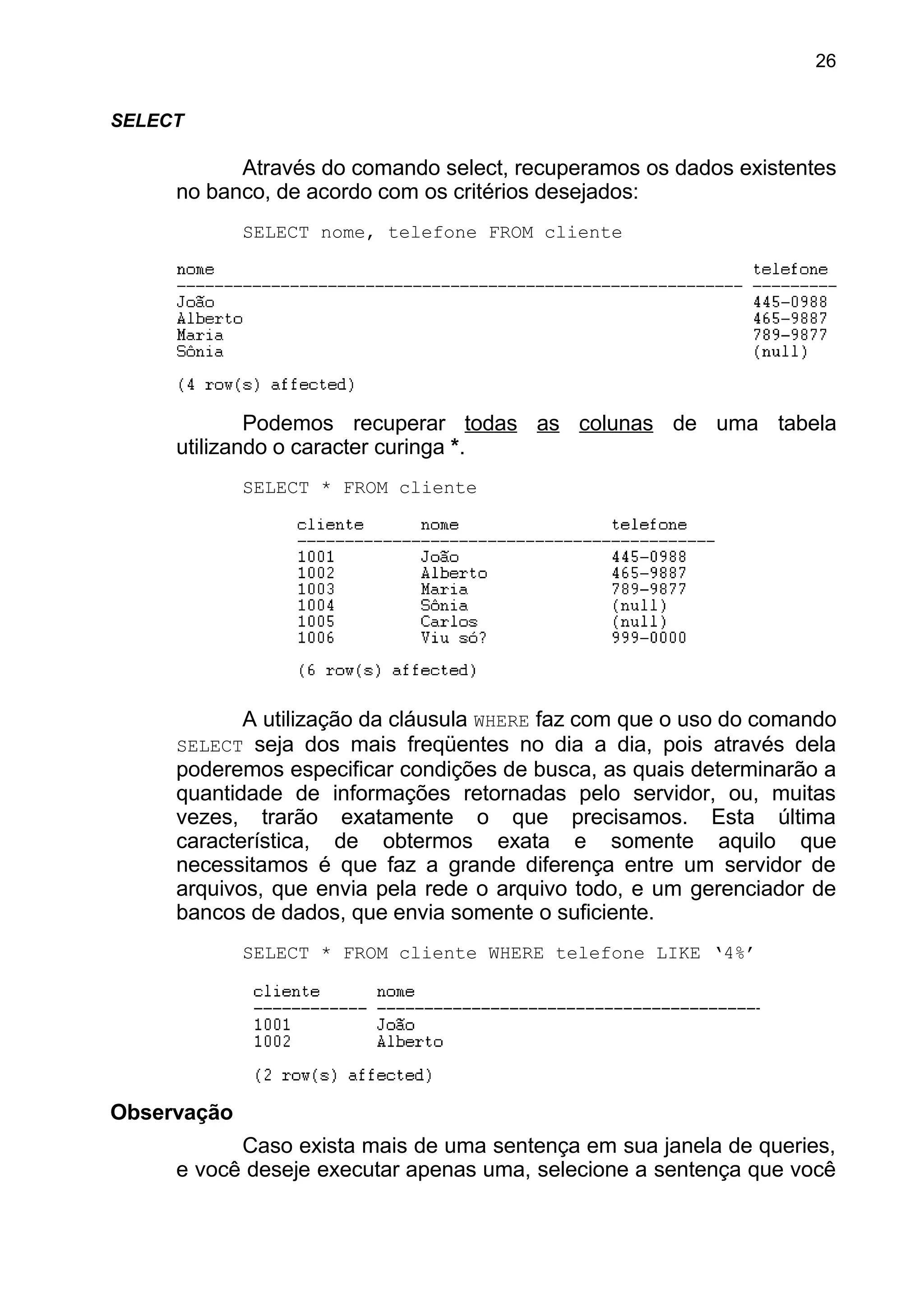 SELECT
Através do comando select, recuperamos os dados existentes
no banco, de acordo com os critérios desejados:
SELECT nome, telefone FROM cliente
Podemos recuperar todas as colunas de uma tabela
utilizando o caracter curinga *.
SELECT * FROM cliente
A utilização da cláusula WHERE faz com que o uso do comando
SELECT seja dos mais freqüentes no dia a dia, pois através dela
poderemos especificar condições de busca, as quais determinarão a
quantidade de informações retornadas pelo servidor, ou, muitas
vezes, trarão exatamente o que precisamos. Esta última
característica, de obtermos exata e somente aquilo que
necessitamos é que faz a grande diferença entre um servidor de
arquivos, que envia pela rede o arquivo todo, e um gerenciador de
bancos de dados, que envia somente o suficiente.
SELECT * FROM cliente WHERE telefone LIKE ‘4%’
Observação
Caso exista mais de uma sentença em sua janela de queries,
e você deseje executar apenas uma, selecione a sentença que você
26
 