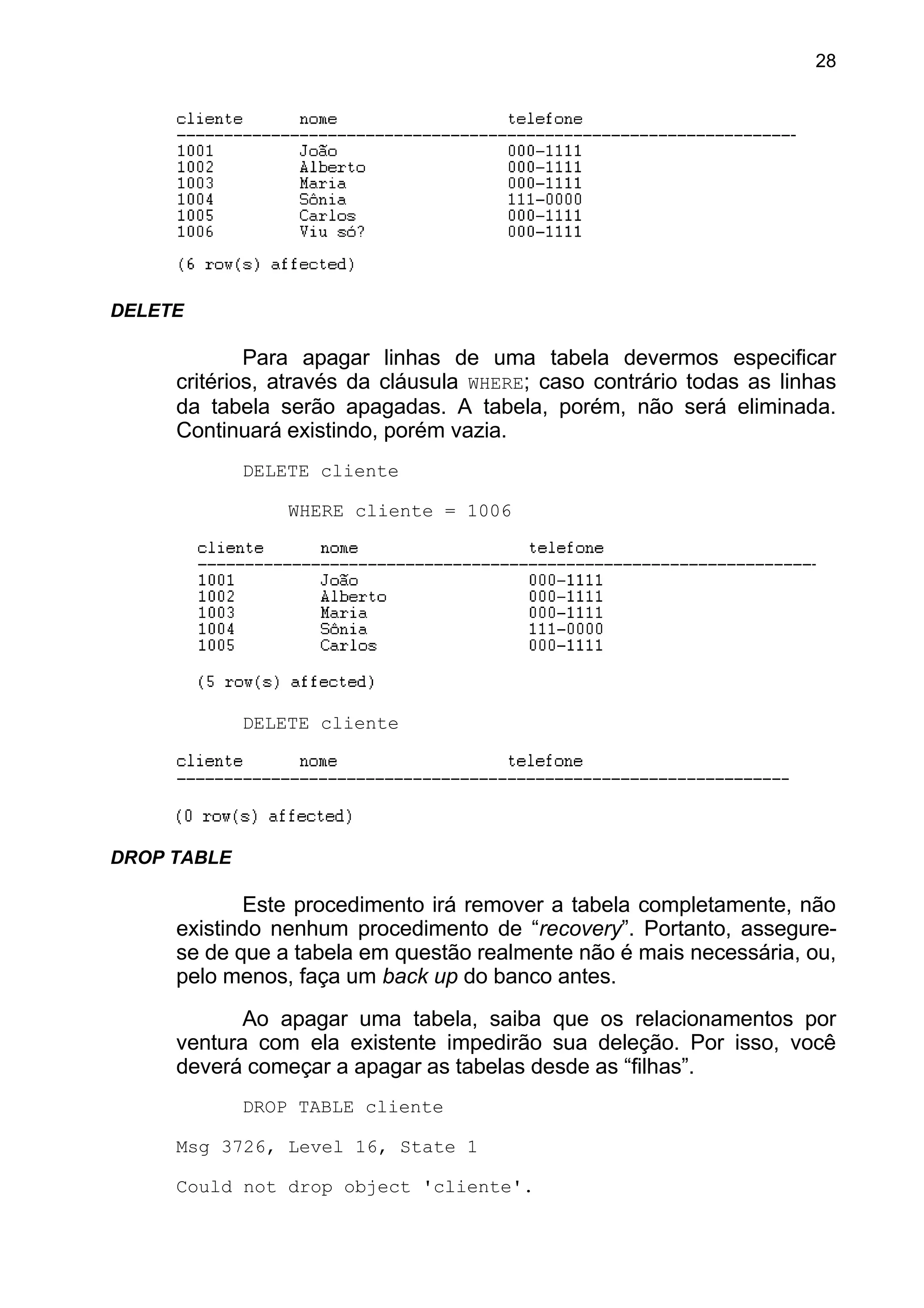 DELETE
Para apagar linhas de uma tabela devermos especificar
critérios, através da cláusula WHERE; caso contrário todas as linhas
da tabela serão apagadas. A tabela, porém, não será eliminada.
Continuará existindo, porém vazia.
DELETE cliente
WHERE cliente = 1006
DELETE cliente
DROP TABLE
Este procedimento irá remover a tabela completamente, não
existindo nenhum procedimento de “recovery”. Portanto, assegure-
se de que a tabela em questão realmente não é mais necessária, ou,
pelo menos, faça um back up do banco antes.
Ao apagar uma tabela, saiba que os relacionamentos por
ventura com ela existente impedirão sua deleção. Por isso, você
deverá começar a apagar as tabelas desde as “filhas”.
DROP TABLE cliente
Msg 3726, Level 16, State 1
Could not drop object 'cliente'.
28
 