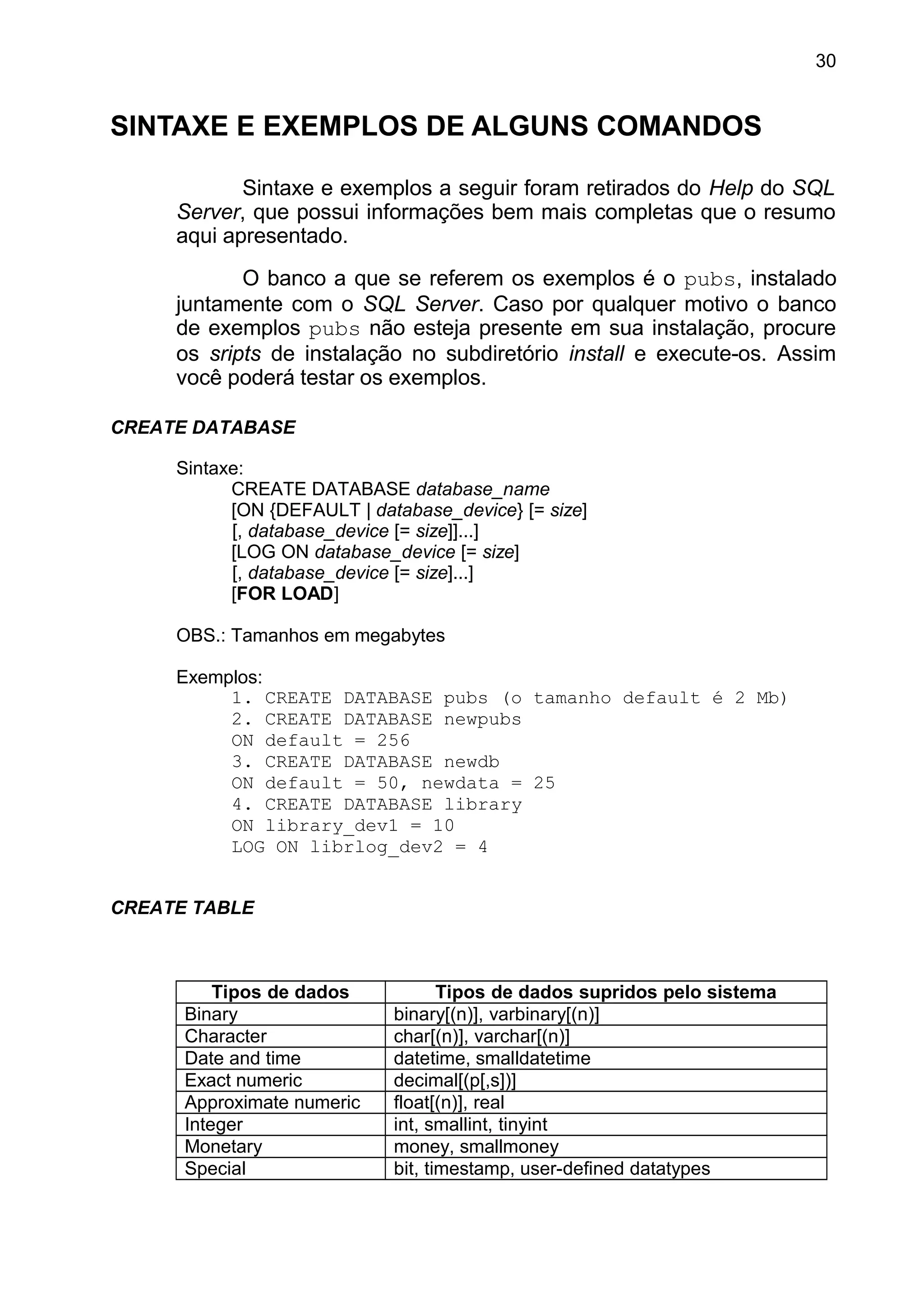 SINTAXE E EXEMPLOS DE ALGUNS COMANDOS
Sintaxe e exemplos a seguir foram retirados do Help do SQL
Server, que possui informações bem mais completas que o resumo
aqui apresentado.
O banco a que se referem os exemplos é o pubs, instalado
juntamente com o SQL Server. Caso por qualquer motivo o banco
de exemplos pubs não esteja presente em sua instalação, procure
os sripts de instalação no subdiretório install e execute-os. Assim
você poderá testar os exemplos.
CREATE DATABASE
Sintaxe:
CREATE DATABASE database_name
[ON {DEFAULT | database_device} [= size]
[, database_device [= size]]...]
[LOG ON database_device [= size]
[, database_device [= size]...]
[FOR LOAD]
OBS.: Tamanhos em megabytes
Exemplos:
1. CREATE DATABASE pubs (o tamanho default é 2 Mb)
2. CREATE DATABASE newpubs
ON default = 256
3. CREATE DATABASE newdb
ON default = 50, newdata = 25
4. CREATE DATABASE library
ON library_dev1 = 10
LOG ON librlog_dev2 = 4
CREATE TABLE
Tipos de dados Tipos de dados supridos pelo sistema
Binary binary[(n)], varbinary[(n)]
Character char[(n)], varchar[(n)]
Date and time datetime, smalldatetime
Exact numeric decimal[(p[,s])]
Approximate numeric float[(n)], real
Integer int, smallint, tinyint
Monetary money, smallmoney
Special bit, timestamp, user-defined datatypes
30
 