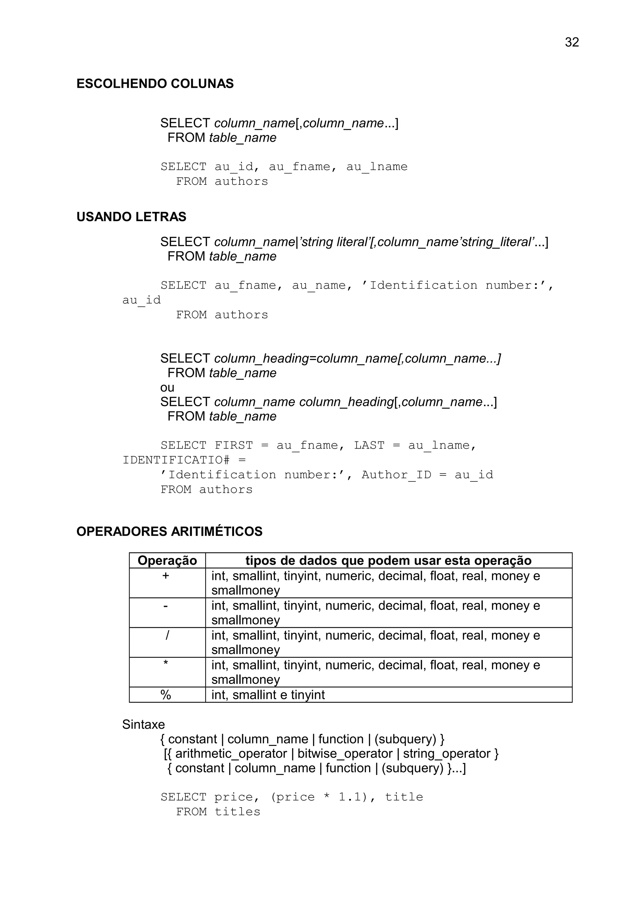 ESCOLHENDO COLUNAS
SELECT column_name[,column_name...]
FROM table_name
SELECT au_id, au_fname, au_lname
FROM authors
USANDO LETRAS
SELECT column_name|’string literal’[,column_name’string_literal’...]
FROM table_name
SELECT au_fname, au_name, ’Identification number:’,
au_id
FROM authors
SELECT column_heading=column_name[,column_name...]
FROM table_name
ou
SELECT column_name column_heading[,column_name...]
FROM table_name
SELECT FIRST = au_fname, LAST = au_lname,
IDENTIFICATIO# =
’Identification number:’, Author_ID = au_id
FROM authors
OPERADORES ARITIMÉTICOS
Operação tipos de dados que podem usar esta operação
+ int, smallint, tinyint, numeric, decimal, float, real, money e
smallmoney
- int, smallint, tinyint, numeric, decimal, float, real, money e
smallmoney
/ int, smallint, tinyint, numeric, decimal, float, real, money e
smallmoney
* int, smallint, tinyint, numeric, decimal, float, real, money e
smallmoney
% int, smallint e tinyint
Sintaxe
{ constant | column_name | function | (subquery) }
[{ arithmetic_operator | bitwise_operator | string_operator }
{ constant | column_name | function | (subquery) }...]
SELECT price, (price * 1.1), title
FROM titles
32
 