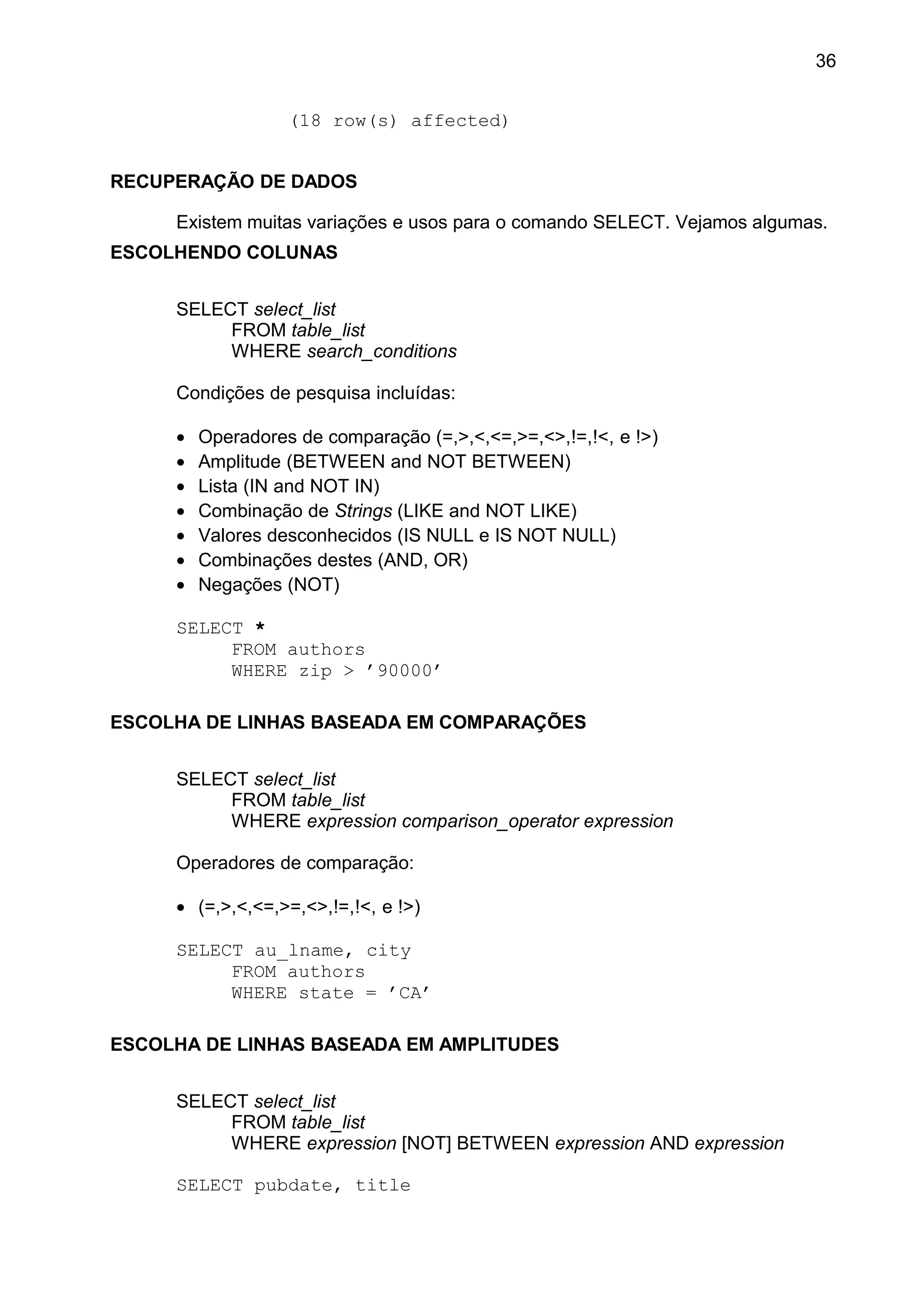 (18 row(s) affected)
RECUPERAÇÃO DE DADOS
Existem muitas variações e usos para o comando SELECT. Vejamos algumas.
ESCOLHENDO COLUNAS
SELECT select_list
FROM table_list
WHERE search_conditions
Condições de pesquisa incluídas:
• Operadores de comparação (=,>,<,<=,>=,<>,!=,!<, e !>)
• Amplitude (BETWEEN and NOT BETWEEN)
• Lista (IN and NOT IN)
• Combinação de Strings (LIKE and NOT LIKE)
• Valores desconhecidos (IS NULL e IS NOT NULL)
• Combinações destes (AND, OR)
• Negações (NOT)
SELECT *
FROM authors
WHERE zip > ’90000’
ESCOLHA DE LINHAS BASEADA EM COMPARAÇÕES
SELECT select_list
FROM table_list
WHERE expression comparison_operator expression
Operadores de comparação:
• (=,>,<,<=,>=,<>,!=,!<, e !>)
SELECT au_lname, city
FROM authors
WHERE state = ’CA’
ESCOLHA DE LINHAS BASEADA EM AMPLITUDES
SELECT select_list
FROM table_list
WHERE expression [NOT] BETWEEN expression AND expression
SELECT pubdate, title
36
 