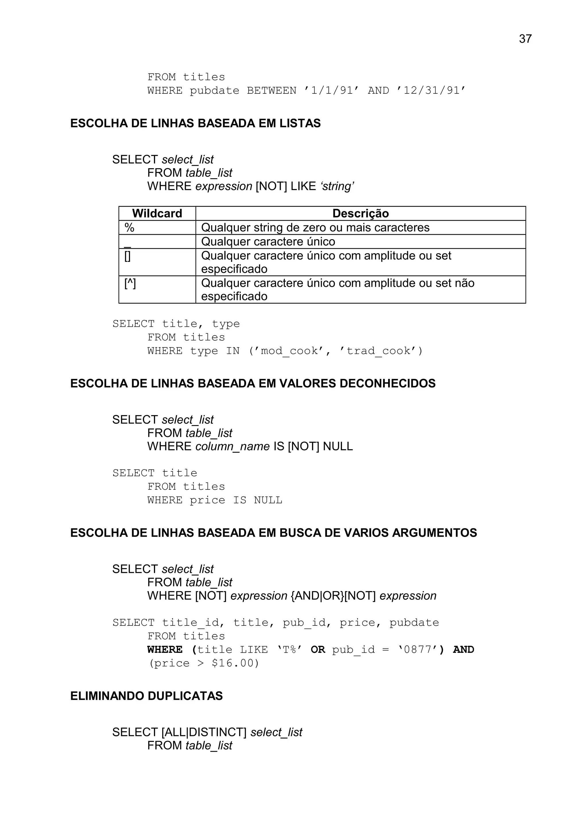 FROM titles
WHERE pubdate BETWEEN ’1/1/91’ AND ’12/31/91’
ESCOLHA DE LINHAS BASEADA EM LISTAS
SELECT select_list
FROM table_list
WHERE expression [NOT] LIKE ‘string’
Wildcard Descrição
% Qualquer string de zero ou mais caracteres
_ Qualquer caractere único
[] Qualquer caractere único com amplitude ou set
especificado
[^] Qualquer caractere único com amplitude ou set não
especificado
SELECT title, type
FROM titles
WHERE type IN (’mod_cook’, ’trad_cook’)
ESCOLHA DE LINHAS BASEADA EM VALORES DECONHECIDOS
SELECT select_list
FROM table_list
WHERE column_name IS [NOT] NULL
SELECT title
FROM titles
WHERE price IS NULL
ESCOLHA DE LINHAS BASEADA EM BUSCA DE VARIOS ARGUMENTOS
SELECT select_list
FROM table_list
WHERE [NOT] expression {AND|OR}[NOT] expression
SELECT title_id, title, pub_id, price, pubdate
FROM titles
WHERE (title LIKE ‘T%’ OR pub_id = ‘0877’) AND
(price > $16.00)
ELIMINANDO DUPLICATAS
SELECT [ALL|DISTINCT] select_list
FROM table_list
37
 