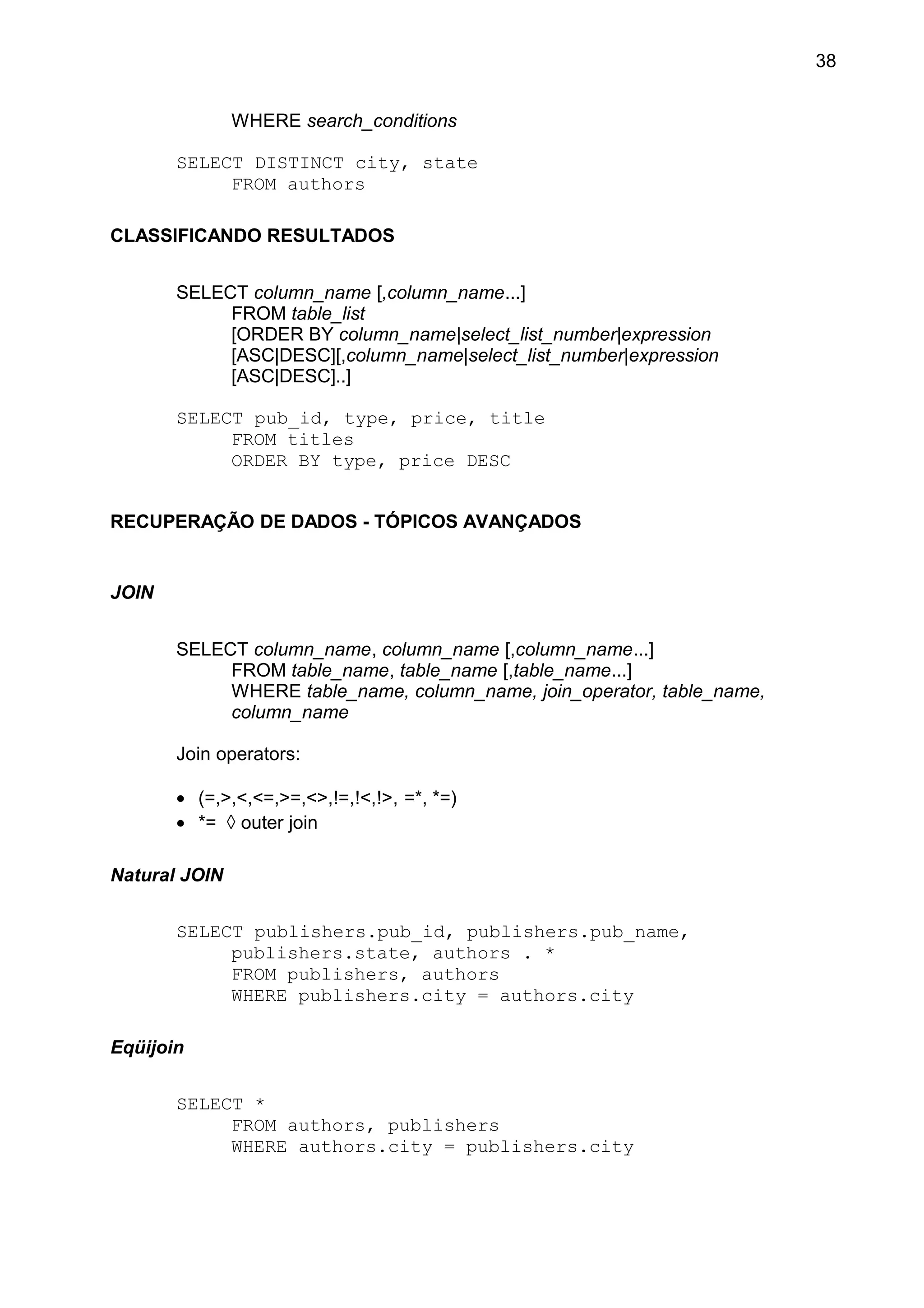 WHERE search_conditions
SELECT DISTINCT city, state
FROM authors
CLASSIFICANDO RESULTADOS
SELECT column_name [,column_name...]
FROM table_list
[ORDER BY column_name|select_list_number|expression
[ASC|DESC][,column_name|select_list_number|expression
[ASC|DESC]..]
SELECT pub_id, type, price, title
FROM titles
ORDER BY type, price DESC
RECUPERAÇÃO DE DADOS - TÓPICOS AVANÇADOS
JOIN
SELECT column_name, column_name [,column_name...]
FROM table_name, table_name [,table_name...]
WHERE table_name, column_name, join_operator, table_name,
column_name
Join operators:
• (=,>,<,<=,>=,<>,!=,!<,!>, =*, *=)
• *= ◊ outer join
Natural JOIN
SELECT publishers.pub_id, publishers.pub_name,
publishers.state, authors . *
FROM publishers, authors
WHERE publishers.city = authors.city
Eqüijoin
SELECT *
FROM authors, publishers
WHERE authors.city = publishers.city
38
 