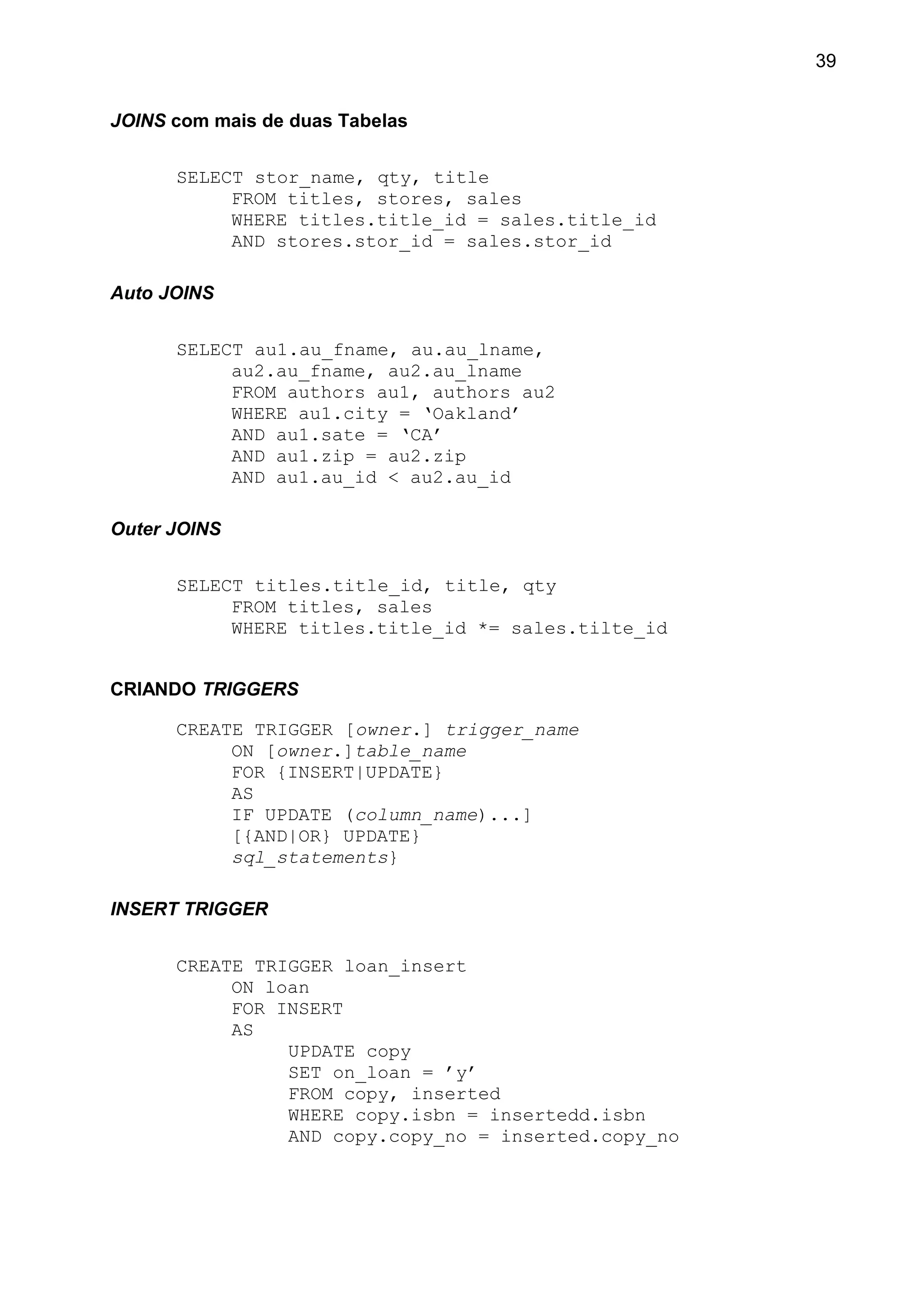 JOINS com mais de duas Tabelas
SELECT stor_name, qty, title
FROM titles, stores, sales
WHERE titles.title_id = sales.title_id
AND stores.stor_id = sales.stor_id
Auto JOINS
SELECT au1.au_fname, au.au_lname,
au2.au_fname, au2.au_lname
FROM authors au1, authors au2
WHERE au1.city = ‘Oakland’
AND au1.sate = ‘CA’
AND au1.zip = au2.zip
AND au1.au_id < au2.au_id
Outer JOINS
SELECT titles.title_id, title, qty
FROM titles, sales
WHERE titles.title_id *= sales.tilte_id
CRIANDO TRIGGERS
CREATE TRIGGER [owner.] trigger_name
ON [owner.]table_name
FOR {INSERT|UPDATE}
AS
IF UPDATE (column_name)...]
[{AND|OR} UPDATE}
sql_statements}
INSERT TRIGGER
CREATE TRIGGER loan_insert
ON loan
FOR INSERT
AS
UPDATE copy
SET on_loan = ’y’
FROM copy, inserted
WHERE copy.isbn = insertedd.isbn
AND copy.copy_no = inserted.copy_no
39
 
