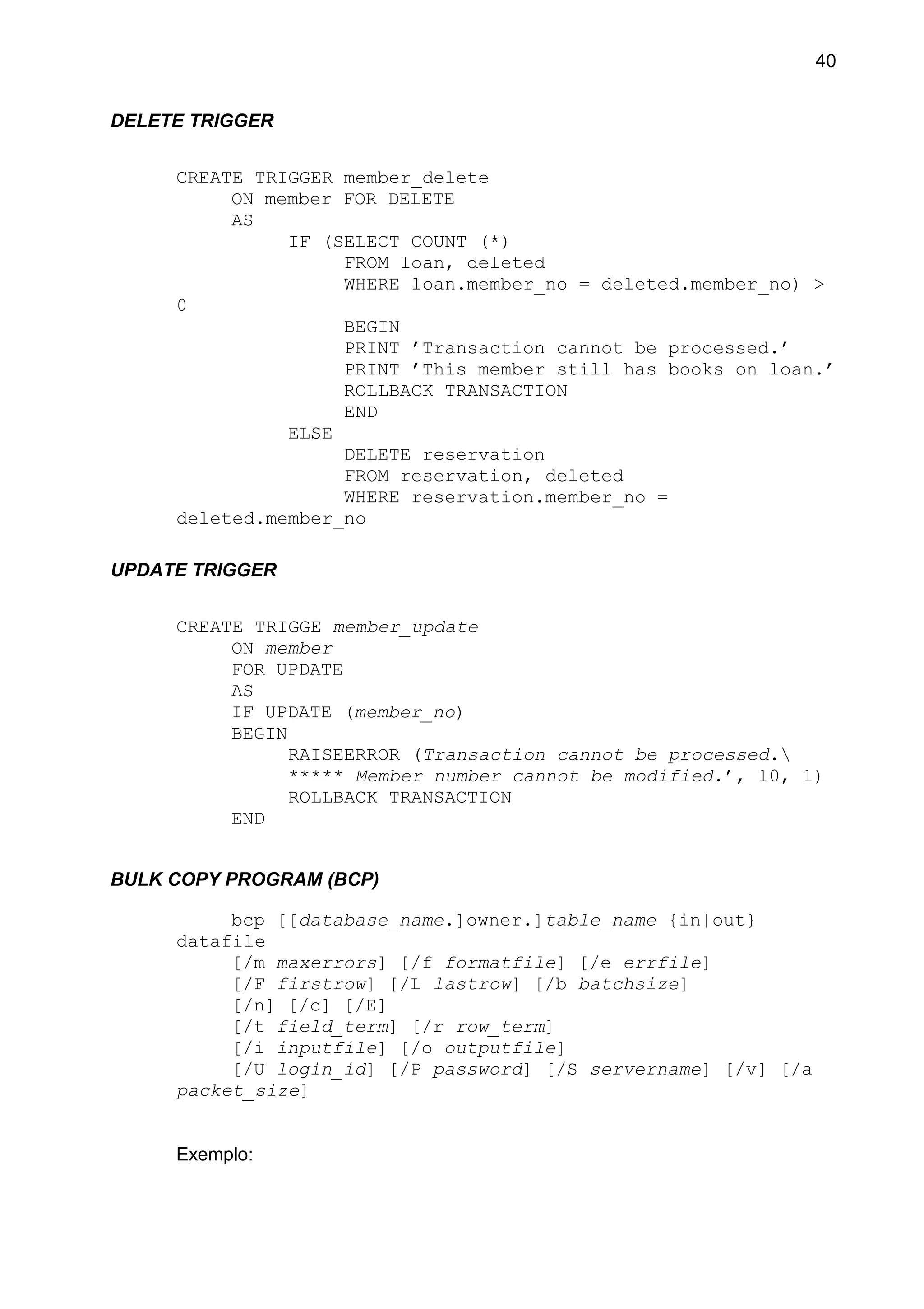 DELETE TRIGGER
CREATE TRIGGER member_delete
ON member FOR DELETE
AS
IF (SELECT COUNT (*)
FROM loan, deleted
WHERE loan.member_no = deleted.member_no) >
0
BEGIN
PRINT ’Transaction cannot be processed.’
PRINT ’This member still has books on loan.’
ROLLBACK TRANSACTION
END
ELSE
DELETE reservation
FROM reservation, deleted
WHERE reservation.member_no =
deleted.member_no
UPDATE TRIGGER
CREATE TRIGGE member_update
ON member
FOR UPDATE
AS
IF UPDATE (member_no)
BEGIN
RAISEERROR (Transaction cannot be processed.
***** Member number cannot be modified.’, 10, 1)
ROLLBACK TRANSACTION
END
BULK COPY PROGRAM (BCP)
bcp [[database_name.]owner.]table_name {in|out}
datafile
[/m maxerrors] [/f formatfile] [/e errfile]
[/F firstrow] [/L lastrow] [/b batchsize]
[/n] [/c] [/E]
[/t field_term] [/r row_term]
[/i inputfile] [/o outputfile]
[/U login_id] [/P password] [/S servername] [/v] [/a
packet_size]
Exemplo:
40
 