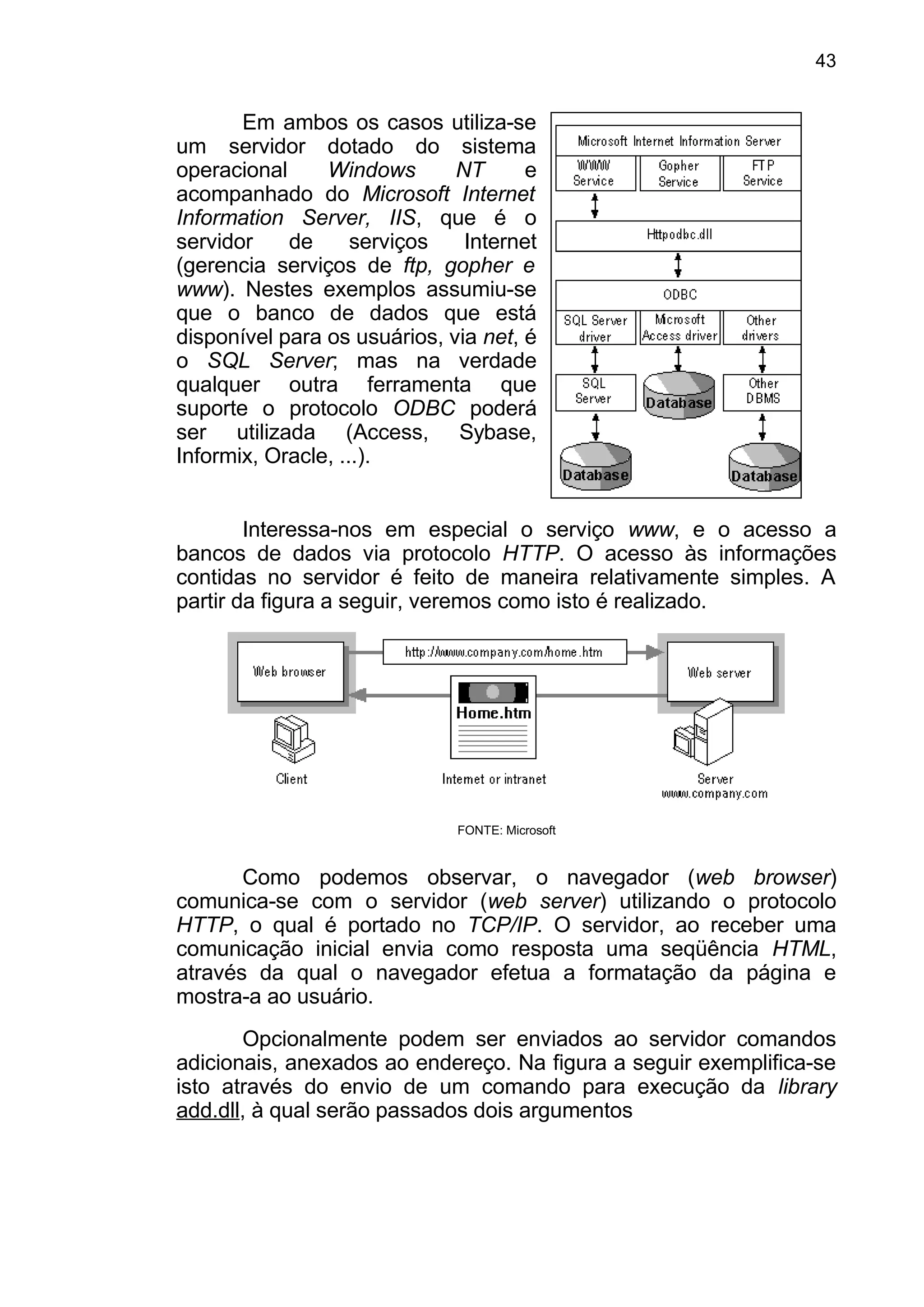 Em ambos os casos utiliza-se
um servidor dotado do sistema
operacional Windows NT e
acompanhado do Microsoft Internet
Information Server, IIS, que é o
servidor de serviços Internet
(gerencia serviços de ftp, gopher e
www). Nestes exemplos assumiu-se
que o banco de dados que está
disponível para os usuários, via net, é
o SQL Server; mas na verdade
qualquer outra ferramenta que
suporte o protocolo ODBC poderá
ser utilizada (Access, Sybase,
Informix, Oracle, ...).
Interessa-nos em especial o serviço www, e o acesso a
bancos de dados via protocolo HTTP. O acesso às informações
contidas no servidor é feito de maneira relativamente simples. A
partir da figura a seguir, veremos como isto é realizado.
FONTE: Microsoft
Como podemos observar, o navegador (web browser)
comunica-se com o servidor (web server) utilizando o protocolo
HTTP, o qual é portado no TCP/IP. O servidor, ao receber uma
comunicação inicial envia como resposta uma seqüência HTML,
através da qual o navegador efetua a formatação da página e
mostra-a ao usuário.
Opcionalmente podem ser enviados ao servidor comandos
adicionais, anexados ao endereço. Na figura a seguir exemplifica-se
isto através do envio de um comando para execução da library
add.dll, à qual serão passados dois argumentos
43
 