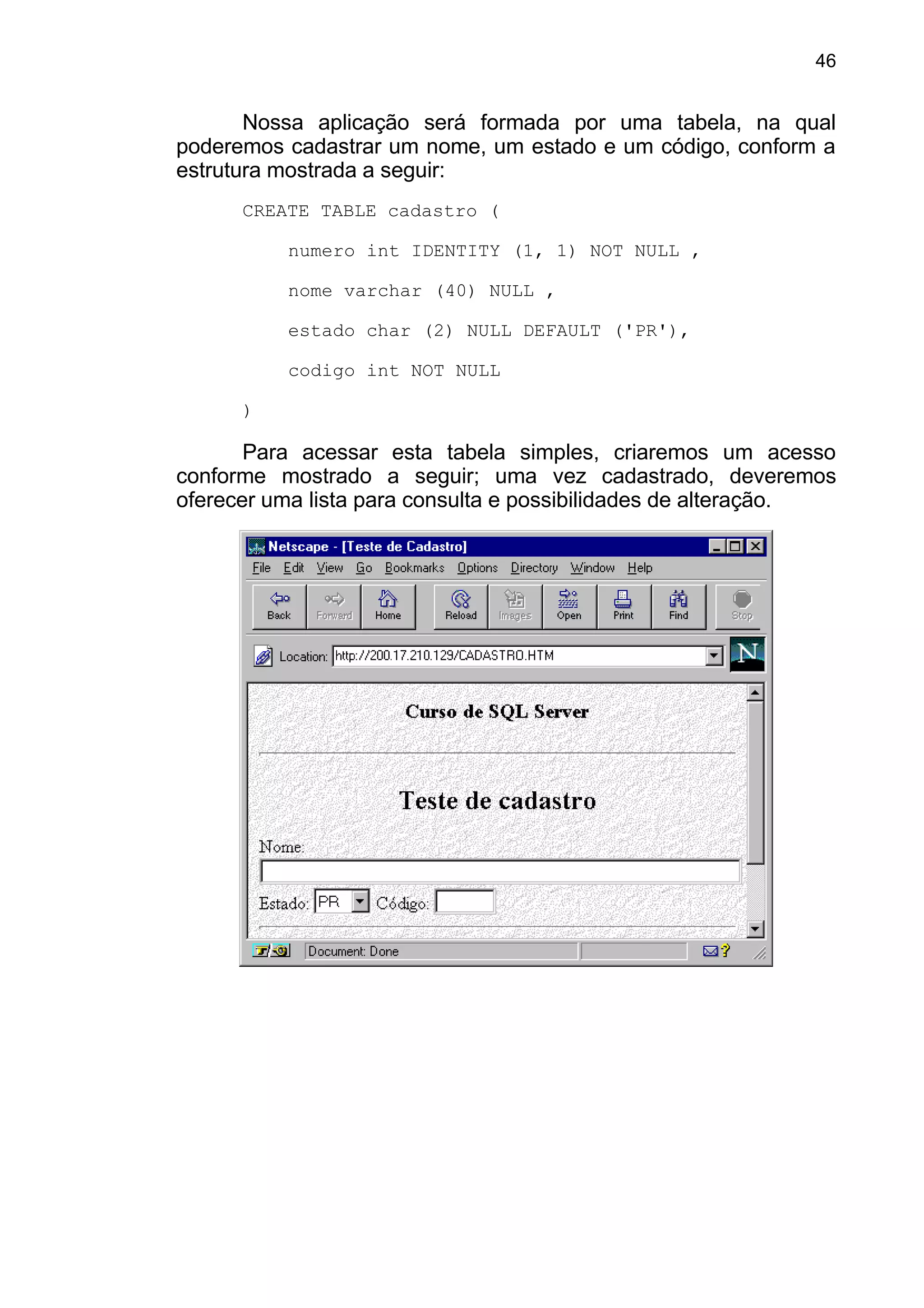 Nossa aplicação será formada por uma tabela, na qual
poderemos cadastrar um nome, um estado e um código, conform a
estrutura mostrada a seguir:
CREATE TABLE cadastro (
numero int IDENTITY (1, 1) NOT NULL ,
nome varchar (40) NULL ,
estado char (2) NULL DEFAULT ('PR'),
codigo int NOT NULL
)
Para acessar esta tabela simples, criaremos um acesso
conforme mostrado a seguir; uma vez cadastrado, deveremos
oferecer uma lista para consulta e possibilidades de alteração.
46
 