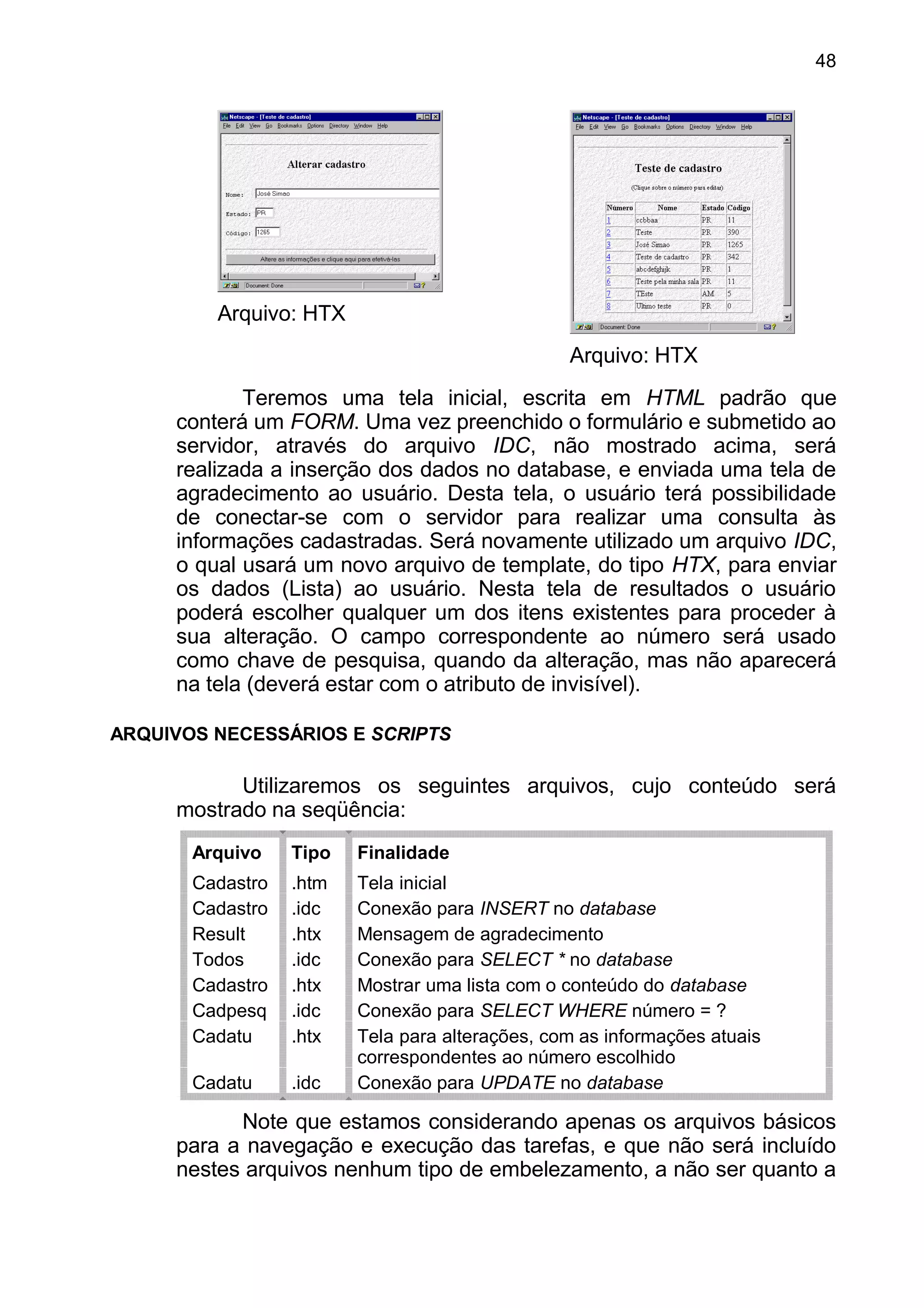 Arquivo: HTX
Arquivo: HTX
Teremos uma tela inicial, escrita em HTML padrão que
conterá um FORM. Uma vez preenchido o formulário e submetido ao
servidor, através do arquivo IDC, não mostrado acima, será
realizada a inserção dos dados no database, e enviada uma tela de
agradecimento ao usuário. Desta tela, o usuário terá possibilidade
de conectar-se com o servidor para realizar uma consulta às
informações cadastradas. Será novamente utilizado um arquivo IDC,
o qual usará um novo arquivo de template, do tipo HTX, para enviar
os dados (Lista) ao usuário. Nesta tela de resultados o usuário
poderá escolher qualquer um dos itens existentes para proceder à
sua alteração. O campo correspondente ao número será usado
como chave de pesquisa, quando da alteração, mas não aparecerá
na tela (deverá estar com o atributo de invisível).
ARQUIVOS NECESSÁRIOS E SCRIPTS
Utilizaremos os seguintes arquivos, cujo conteúdo será
mostrado na seqüência:
Arquivo Tipo Finalidade
Cadastro .htm Tela inicial
Cadastro .idc Conexão para INSERT no database
Result .htx Mensagem de agradecimento
Todos .idc Conexão para SELECT * no database
Cadastro .htx Mostrar uma lista com o conteúdo do database
Cadpesq .idc Conexão para SELECT WHERE número = ?
Cadatu .htx Tela para alterações, com as informações atuais
correspondentes ao número escolhido
Cadatu .idc Conexão para UPDATE no database
Note que estamos considerando apenas os arquivos básicos
para a navegação e execução das tarefas, e que não será incluído
nestes arquivos nenhum tipo de embelezamento, a não ser quanto a
48
 
