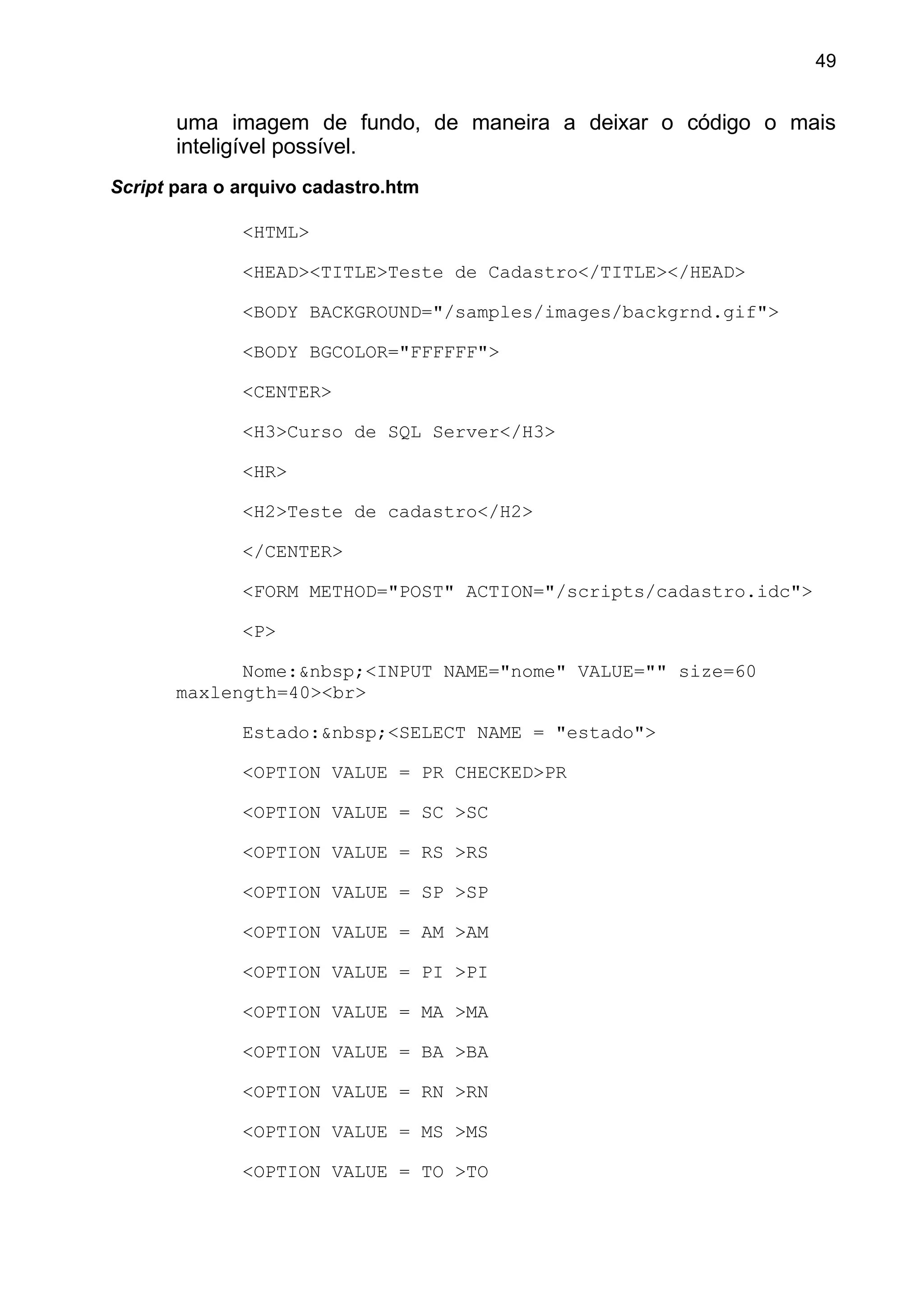 uma imagem de fundo, de maneira a deixar o código o mais
inteligível possível.
Script para o arquivo cadastro.htm
<HTML>
<HEAD><TITLE>Teste de Cadastro</TITLE></HEAD>
<BODY BACKGROUND="/samples/images/backgrnd.gif">
<BODY BGCOLOR="FFFFFF">
<CENTER>
<H3>Curso de SQL Server</H3>
<HR>
<H2>Teste de cadastro</H2>
</CENTER>
<FORM METHOD="POST" ACTION="/scripts/cadastro.idc">
<P>
Nome:&nbsp;<INPUT NAME="nome" VALUE="" size=60
maxlength=40><br>
Estado:&nbsp;<SELECT NAME = "estado">
<OPTION VALUE = PR CHECKED>PR
<OPTION VALUE = SC >SC
<OPTION VALUE = RS >RS
<OPTION VALUE = SP >SP
<OPTION VALUE = AM >AM
<OPTION VALUE = PI >PI
<OPTION VALUE = MA >MA
<OPTION VALUE = BA >BA
<OPTION VALUE = RN >RN
<OPTION VALUE = MS >MS
<OPTION VALUE = TO >TO
49
 