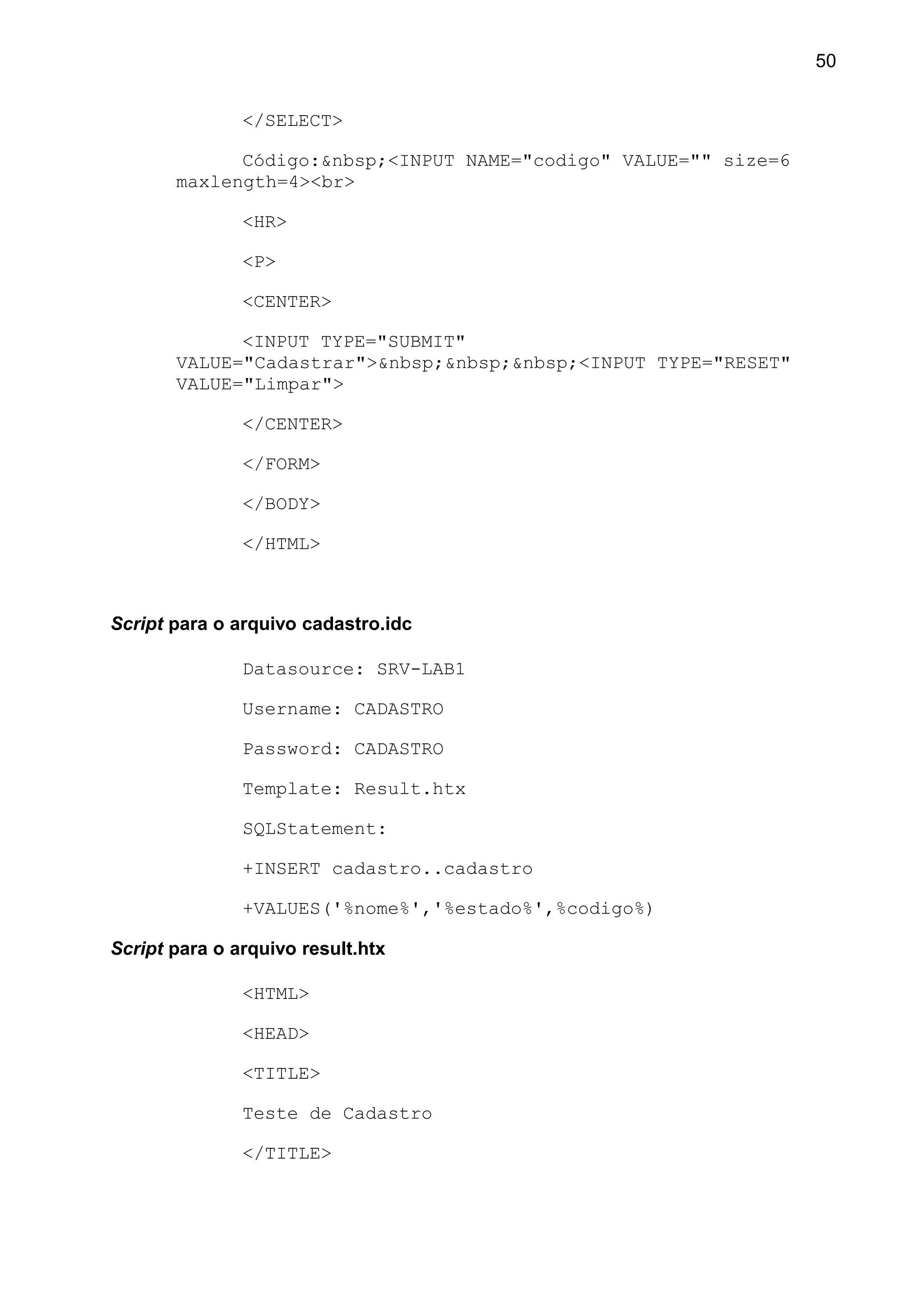 </SELECT>
Código:&nbsp;<INPUT NAME="codigo" VALUE="" size=6
maxlength=4><br>
<HR>
<P>
<CENTER>
<INPUT TYPE="SUBMIT"
VALUE="Cadastrar">&nbsp;&nbsp;&nbsp;<INPUT TYPE="RESET"
VALUE="Limpar">
</CENTER>
</FORM>
</BODY>
</HTML>
Script para o arquivo cadastro.idc
Datasource: SRV-LAB1
Username: CADASTRO
Password: CADASTRO
Template: Result.htx
SQLStatement:
+INSERT cadastro..cadastro
+VALUES('%nome%','%estado%',%codigo%)
Script para o arquivo result.htx
<HTML>
<HEAD>
<TITLE>
Teste de Cadastro
</TITLE>
50
 