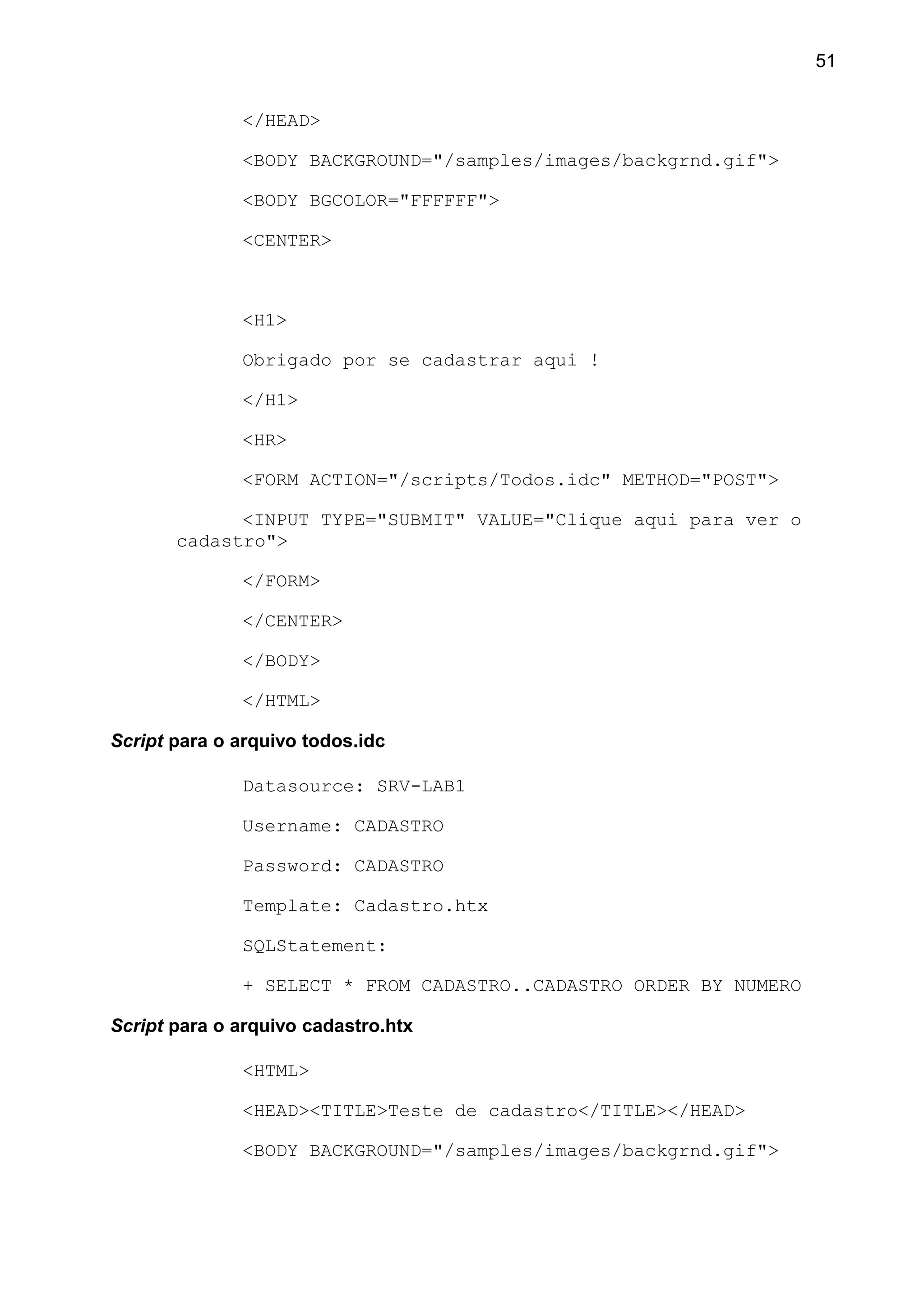</HEAD>
<BODY BACKGROUND="/samples/images/backgrnd.gif">
<BODY BGCOLOR="FFFFFF">
<CENTER>
<H1>
Obrigado por se cadastrar aqui !
</H1>
<HR>
<FORM ACTION="/scripts/Todos.idc" METHOD="POST">
<INPUT TYPE="SUBMIT" VALUE="Clique aqui para ver o
cadastro">
</FORM>
</CENTER>
</BODY>
</HTML>
Script para o arquivo todos.idc
Datasource: SRV-LAB1
Username: CADASTRO
Password: CADASTRO
Template: Cadastro.htx
SQLStatement:
+ SELECT * FROM CADASTRO..CADASTRO ORDER BY NUMERO
Script para o arquivo cadastro.htx
<HTML>
<HEAD><TITLE>Teste de cadastro</TITLE></HEAD>
<BODY BACKGROUND="/samples/images/backgrnd.gif">
51
 