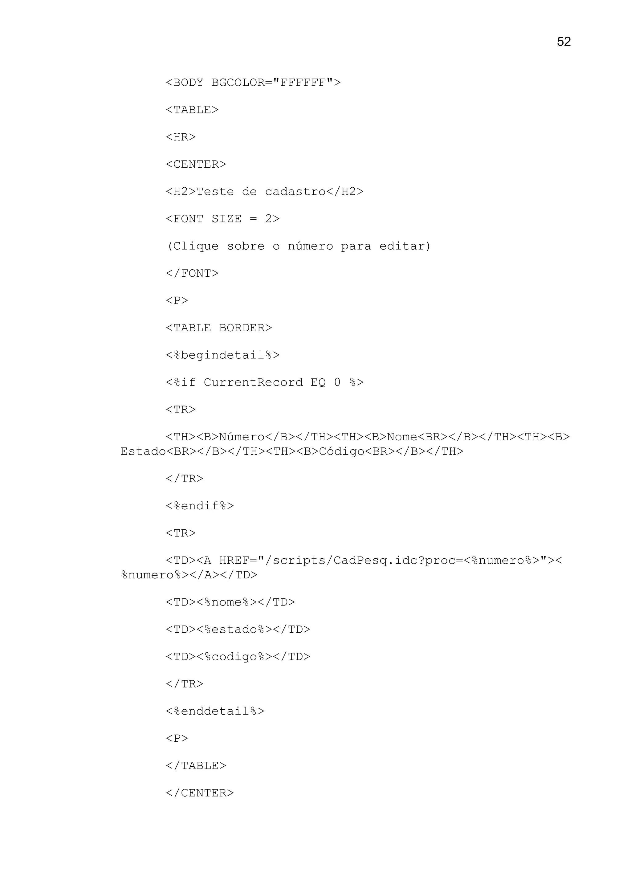 <BODY BGCOLOR="FFFFFF">
<TABLE>
<HR>
<CENTER>
<H2>Teste de cadastro</H2>
<FONT SIZE = 2>
(Clique sobre o número para editar)
</FONT>
<P>
<TABLE BORDER>
<%begindetail%>
<%if CurrentRecord EQ 0 %>
<TR>
<TH><B>Número</B></TH><TH><B>Nome<BR></B></TH><TH><B>
Estado<BR></B></TH><TH><B>Código<BR></B></TH>
</TR>
<%endif%>
<TR>
<TD><A HREF="/scripts/CadPesq.idc?proc=<%numero%>"><
%numero%></A></TD>
<TD><%nome%></TD>
<TD><%estado%></TD>
<TD><%codigo%></TD>
</TR>
<%enddetail%>
<P>
</TABLE>
</CENTER>
52
 