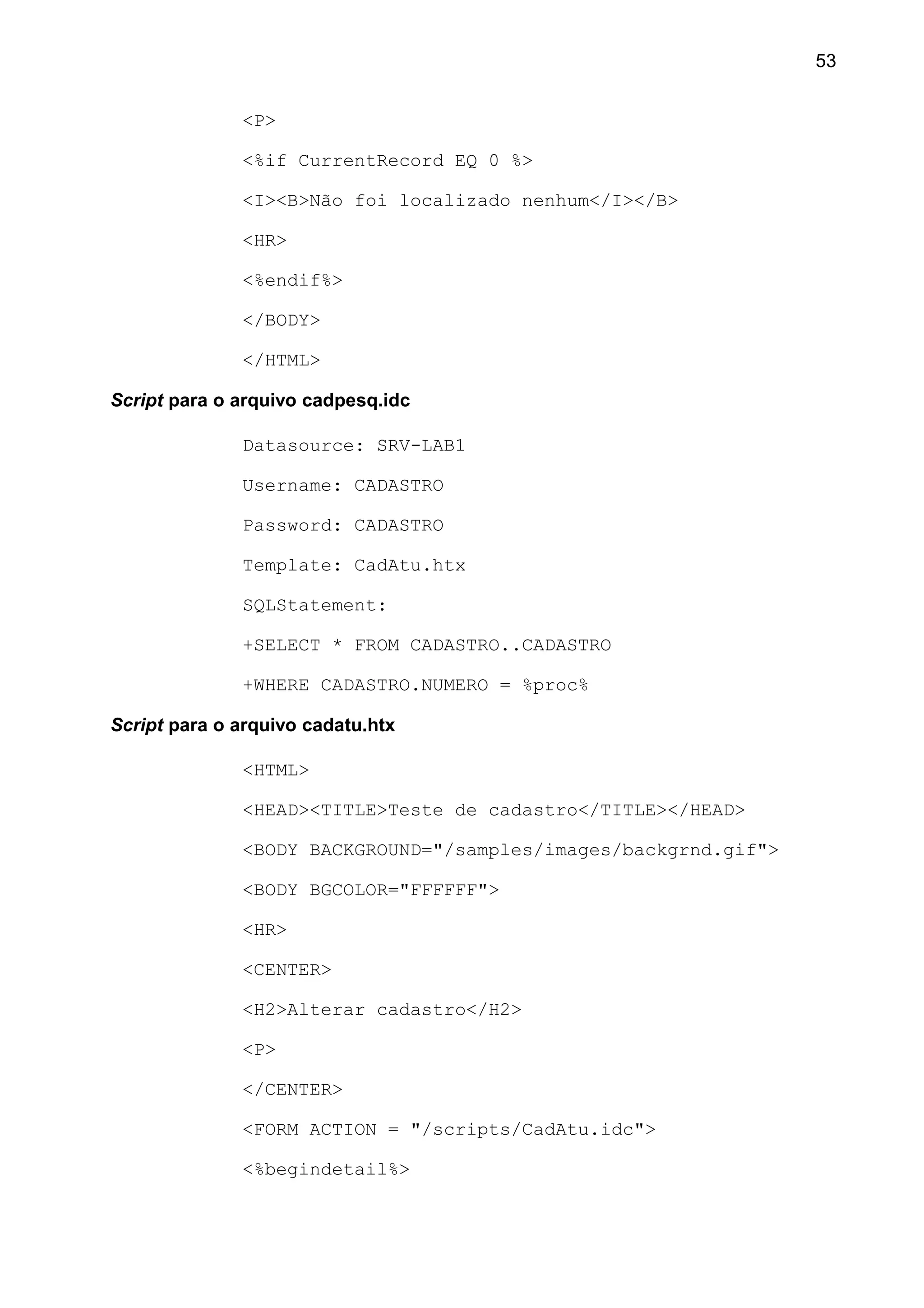 <P>
<%if CurrentRecord EQ 0 %>
<I><B>Não foi localizado nenhum</I></B>
<HR>
<%endif%>
</BODY>
</HTML>
Script para o arquivo cadpesq.idc
Datasource: SRV-LAB1
Username: CADASTRO
Password: CADASTRO
Template: CadAtu.htx
SQLStatement:
+SELECT * FROM CADASTRO..CADASTRO
+WHERE CADASTRO.NUMERO = %proc%
Script para o arquivo cadatu.htx
<HTML>
<HEAD><TITLE>Teste de cadastro</TITLE></HEAD>
<BODY BACKGROUND="/samples/images/backgrnd.gif">
<BODY BGCOLOR="FFFFFF">
<HR>
<CENTER>
<H2>Alterar cadastro</H2>
<P>
</CENTER>
<FORM ACTION = "/scripts/CadAtu.idc">
<%begindetail%>
53
 