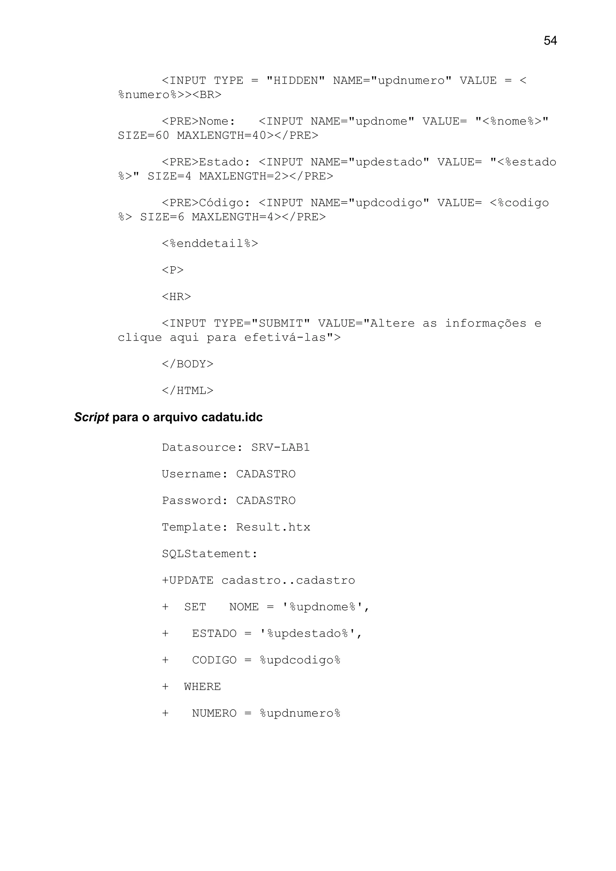 <INPUT TYPE = "HIDDEN" NAME="updnumero" VALUE = <
%numero%>><BR>
<PRE>Nome: <INPUT NAME="updnome" VALUE= "<%nome%>"
SIZE=60 MAXLENGTH=40></PRE>
<PRE>Estado: <INPUT NAME="updestado" VALUE= "<%estado
%>" SIZE=4 MAXLENGTH=2></PRE>
<PRE>Código: <INPUT NAME="updcodigo" VALUE= <%codigo
%> SIZE=6 MAXLENGTH=4></PRE>
<%enddetail%>
<P>
<HR>
<INPUT TYPE="SUBMIT" VALUE="Altere as informações e
clique aqui para efetivá-las">
</BODY>
</HTML>
Script para o arquivo cadatu.idc
Datasource: SRV-LAB1
Username: CADASTRO
Password: CADASTRO
Template: Result.htx
SQLStatement:
+UPDATE cadastro..cadastro
+ SET NOME = '%updnome%',
+ ESTADO = '%updestado%',
+ CODIGO = %updcodigo%
+ WHERE
+ NUMERO = %updnumero%
54
 