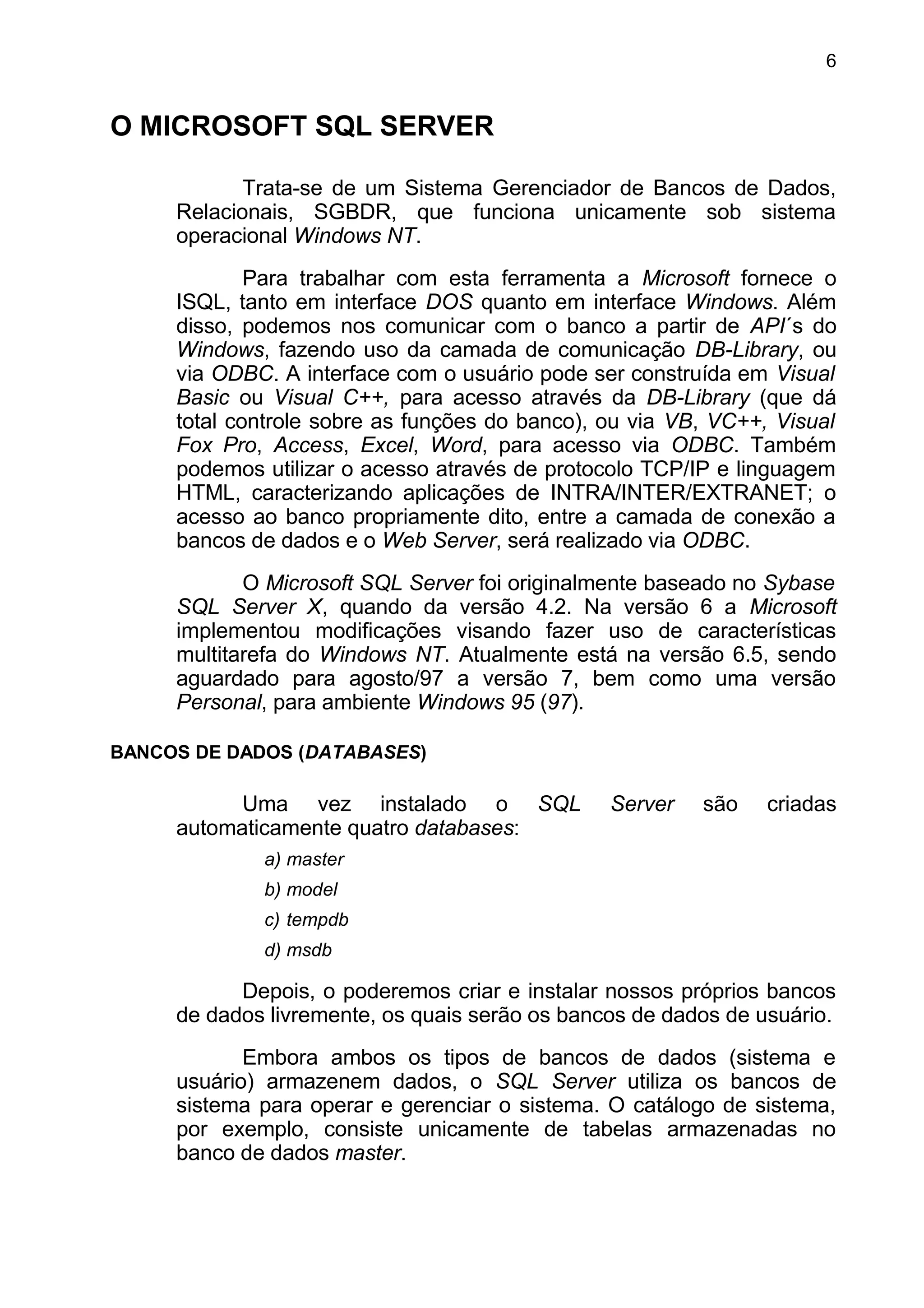 O MICROSOFT SQL SERVER
Trata-se de um Sistema Gerenciador de Bancos de Dados,
Relacionais, SGBDR, que funciona unicamente sob sistema
operacional Windows NT.
Para trabalhar com esta ferramenta a Microsoft fornece o
ISQL, tanto em interface DOS quanto em interface Windows. Além
disso, podemos nos comunicar com o banco a partir de API´s do
Windows, fazendo uso da camada de comunicação DB-Library, ou
via ODBC. A interface com o usuário pode ser construída em Visual
Basic ou Visual C++, para acesso através da DB-Library (que dá
total controle sobre as funções do banco), ou via VB, VC++, Visual
Fox Pro, Access, Excel, Word, para acesso via ODBC. Também
podemos utilizar o acesso através de protocolo TCP/IP e linguagem
HTML, caracterizando aplicações de INTRA/INTER/EXTRANET; o
acesso ao banco propriamente dito, entre a camada de conexão a
bancos de dados e o Web Server, será realizado via ODBC.
O Microsoft SQL Server foi originalmente baseado no Sybase
SQL Server X, quando da versão 4.2. Na versão 6 a Microsoft
implementou modificações visando fazer uso de características
multitarefa do Windows NT. Atualmente está na versão 6.5, sendo
aguardado para agosto/97 a versão 7, bem como uma versão
Personal, para ambiente Windows 95 (97).
BANCOS DE DADOS (DATABASES)
Uma vez instalado o SQL Server são criadas
automaticamente quatro databases:
a) master
b) model
c) tempdb
d) msdb
Depois, o poderemos criar e instalar nossos próprios bancos
de dados livremente, os quais serão os bancos de dados de usuário.
Embora ambos os tipos de bancos de dados (sistema e
usuário) armazenem dados, o SQL Server utiliza os bancos de
sistema para operar e gerenciar o sistema. O catálogo de sistema,
por exemplo, consiste unicamente de tabelas armazenadas no
banco de dados master.
6
 