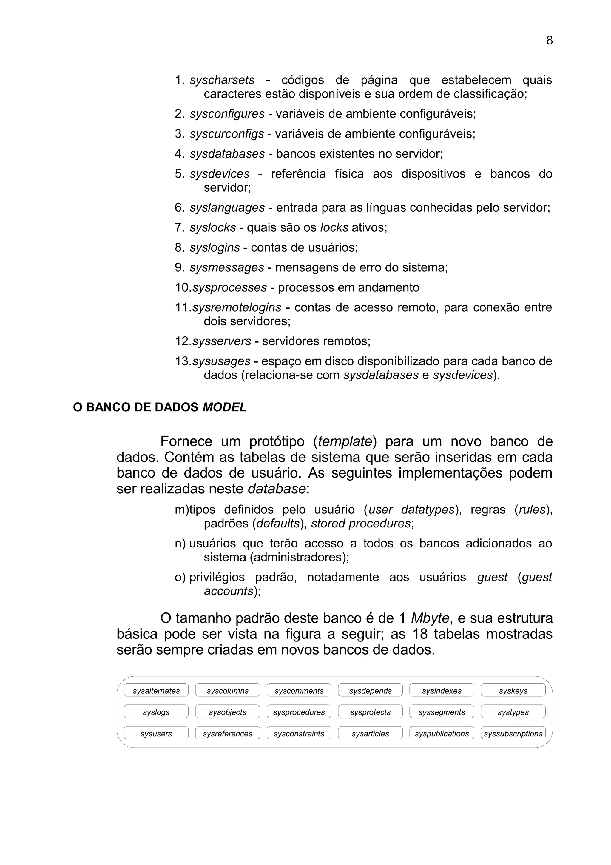 1. syscharsets - códigos de página que estabelecem quais
caracteres estão disponíveis e sua ordem de classificação;
2. sysconfigures - variáveis de ambiente configuráveis;
3. syscurconfigs - variáveis de ambiente configuráveis;
4. sysdatabases - bancos existentes no servidor;
5. sysdevices - referência física aos dispositivos e bancos do
servidor;
6. syslanguages - entrada para as línguas conhecidas pelo servidor;
7. syslocks - quais são os locks ativos;
8. syslogins - contas de usuários;
9. sysmessages - mensagens de erro do sistema;
10.sysprocesses - processos em andamento
11.sysremotelogins - contas de acesso remoto, para conexão entre
dois servidores;
12.sysservers - servidores remotos;
13.sysusages - espaço em disco disponibilizado para cada banco de
dados (relaciona-se com sysdatabases e sysdevices).
O BANCO DE DADOS MODEL
Fornece um protótipo (template) para um novo banco de
dados. Contém as tabelas de sistema que serão inseridas em cada
banco de dados de usuário. As seguintes implementações podem
ser realizadas neste database:
m)tipos definidos pelo usuário (user datatypes), regras (rules),
padrões (defaults), stored procedures;
n) usuários que terão acesso a todos os bancos adicionados ao
sistema (administradores);
o) privilégios padrão, notadamente aos usuários guest (guest
accounts);
O tamanho padrão deste banco é de 1 Mbyte, e sua estrutura
básica pode ser vista na figura a seguir; as 18 tabelas mostradas
serão sempre criadas em novos bancos de dados.
sysalternates syskeyssysindexessysdependssyscommentssyscolumns
syslogs systypessyssegmentssysprotectssysproceduressysobjects
sysusers syssubscriptionssyspublicationssysarticlessysconstraintssysreferences
8
 