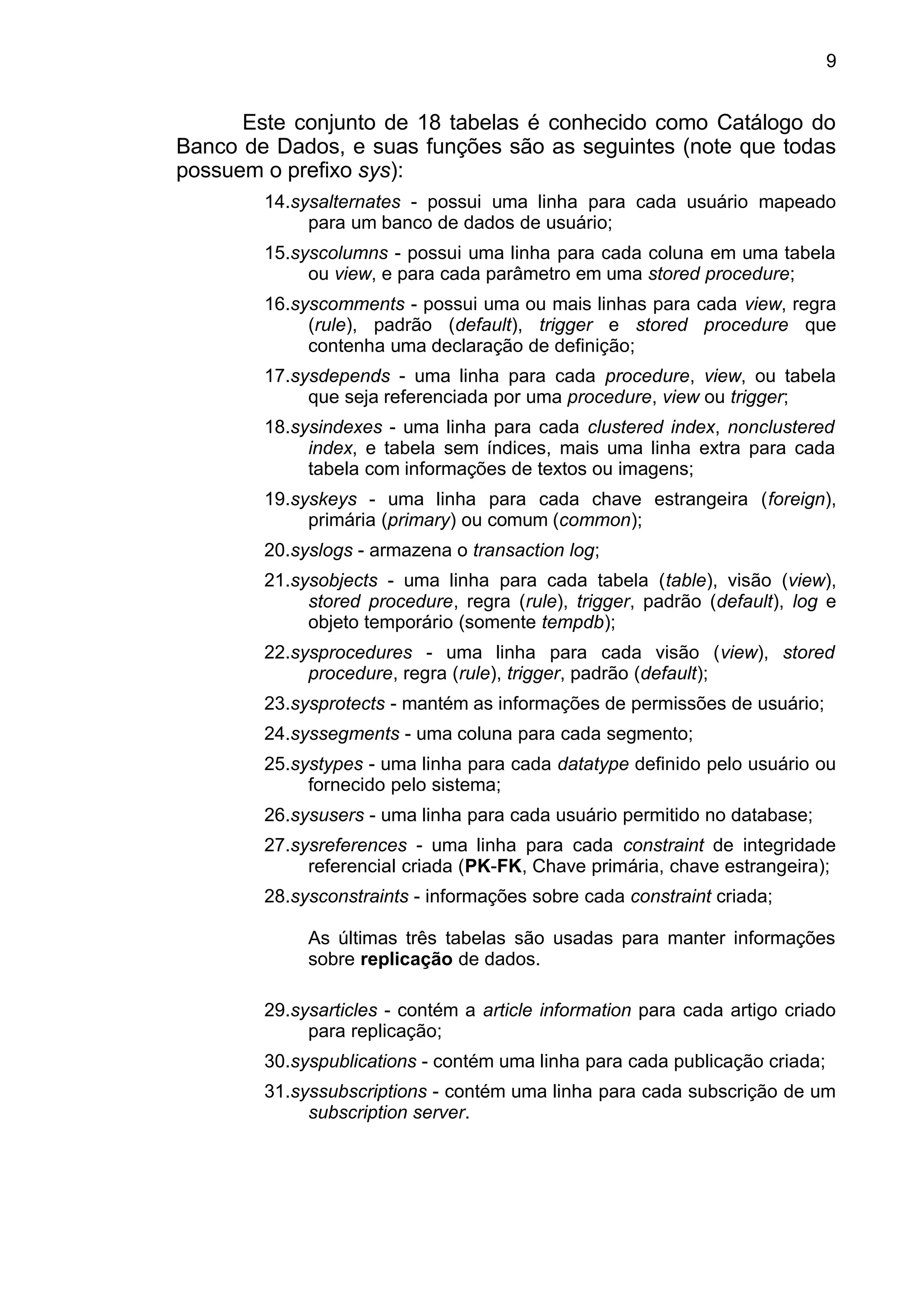 Este conjunto de 18 tabelas é conhecido como Catálogo do
Banco de Dados, e suas funções são as seguintes (note que todas
possuem o prefixo sys):
14.sysalternates - possui uma linha para cada usuário mapeado
para um banco de dados de usuário;
15.syscolumns - possui uma linha para cada coluna em uma tabela
ou view, e para cada parâmetro em uma stored procedure;
16.syscomments - possui uma ou mais linhas para cada view, regra
(rule), padrão (default), trigger e stored procedure que
contenha uma declaração de definição;
17.sysdepends - uma linha para cada procedure, view, ou tabela
que seja referenciada por uma procedure, view ou trigger;
18.sysindexes - uma linha para cada clustered index, nonclustered
index, e tabela sem índices, mais uma linha extra para cada
tabela com informações de textos ou imagens;
19.syskeys - uma linha para cada chave estrangeira (foreign),
primária (primary) ou comum (common);
20.syslogs - armazena o transaction log;
21.sysobjects - uma linha para cada tabela (table), visão (view),
stored procedure, regra (rule), trigger, padrão (default), log e
objeto temporário (somente tempdb);
22.sysprocedures - uma linha para cada visão (view), stored
procedure, regra (rule), trigger, padrão (default);
23.sysprotects - mantém as informações de permissões de usuário;
24.syssegments - uma coluna para cada segmento;
25.systypes - uma linha para cada datatype definido pelo usuário ou
fornecido pelo sistema;
26.sysusers - uma linha para cada usuário permitido no database;
27.sysreferences - uma linha para cada constraint de integridade
referencial criada (PK-FK, Chave primária, chave estrangeira);
28.sysconstraints - informações sobre cada constraint criada;
As últimas três tabelas são usadas para manter informações
sobre replicação de dados.
29.sysarticles - contém a article information para cada artigo criado
para replicação;
30.syspublications - contém uma linha para cada publicação criada;
31.syssubscriptions - contém uma linha para cada subscrição de um
subscription server.
9
 