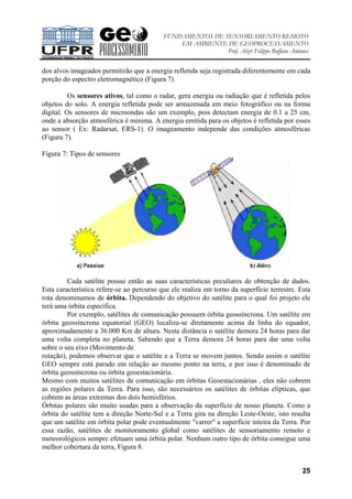 FUNDAMENTOS DE SENSORIAMENTO REMOTO
EM AMBIENTE DE GEOPROCESSAMENTO
Prof. Alzir Felippe Buffara Antunes
25
dos alvos imageados permitirão que a energia refletida seja registrada diferentemente em cada
porção do espectro eletromagnético (Figura 7).
Os sensores ativos, tal como o radar, gera energia ou radiação que é refletida pelos
objetos do solo. A energia refletida pode ser armazenada em meio fotográfico ou na forma
digital. Os sensores de microondas são um exemplo, pois detectam energia de 0.1 a 25 cm,
onde a absorção atmosférica é mínima. A energia emitida para os objetos é refletida por esses
ao sensor ( Ex: Radarsat, ERS-1). O imageamento independe das condições atmosféricas
(Figura 7).
Figura 7: Tipos de sensores
Cada satélite possui então as suas características peculiares de obtenção de dados.
Esta característica refere-se ao percurso que ele realiza em torno da superfície terrestre. Esta
rota denominamos de órbita. Dependendo do objetivo do satélite para o qual foi projeto ele
terá uma órbita específica.
Por exemplo, satélites de comunicação possuem órbita geossíncrona. Um satélite em
órbita geossíncrona equatorial (GEO) localiza-se diretamente acima da linha do equador,
aproximadamente a 36.000 Km de altura. Nesta distância o satélite demora 24 horas para dar
uma volta completa no planeta. Sabendo que a Terra demora 24 horas para dar uma volta
sobre o seu eixo (Movimento de
rotação), podemos observar que o satélite e a Terra se movem juntos. Sendo assim o satélite
GEO sempre está parado em relação ao mesmo ponto na terra, e por isso é denominado de
órbita geossíncrona ou órbita geoestacionária.
Mesmo com muitos satélites de comunicação em órbitas Geoestacionárias , eles não cobrem
as regiões polares da Terra. Para isso, são necessários os satélites de órbitas elípticas, que
cobrem as áreas extremas dos dois hemisférios.
Órbitas polares são muito usadas para a observação da superfície de nosso planeta. Como a
órbita do satélite tem a direção Norte-Sul e a Terra gira na direção Leste-Oeste, isto resulta
que um satélite em órbita polar pode eventualmente "varrer" a superfície inteira da Terra. Por
essa razão, satélites de monitoramento global como satélites de sensoriamento remoto e
meteorológicos sempre efetuam uma órbita polar. Nenhum outro tipo de órbita consegue uma
melhor cobertura da terra, Figura 8.
 