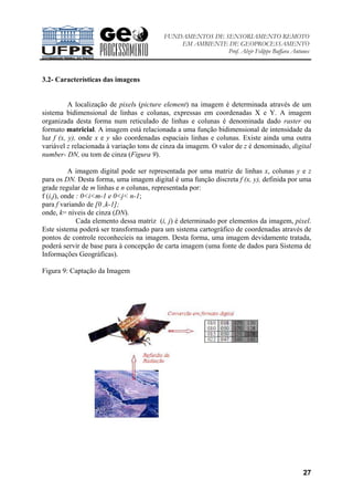 FUNDAMENTOS DE SENSORIAMENTO REMOTO
EM AMBIENTE DE GEOPROCESSAMENTO
Prof. Alzir Felippe Buffara Antunes
27
3.2- Características das imagens
A localização de pixels (picture element) na imagem é determinada através de um
sistema bidimensional de linhas e colunas, expressas em coordenadas X e Y. A imagem
organizada desta forma num reticulado de linhas e colunas é denominada dado raster ou
formato matricial. A imagem está relacionada a uma função bidimensional de intensidade da
luz f (x, y), onde x e y são coordenadas espaciais linhas e colunas. Existe ainda uma outra
variável z relacionada à variação tons de cinza da imagem. O valor de z é denominado, digital
number- DN, ou tom de cinza (Figura 9).
A imagem digital pode ser representada por uma matriz de linhas x, colunas y e z
para os DN. Desta forma, uma imagem digital é uma função discreta f (x, y), definida por uma
grade regular de m linhas e n colunas, representada por:
f (i,j), onde : 0<i<m-1 e 0<j< n-1;
para f variando de [0 ,k-1];
onde, k= níveis de cinza (DN).
Cada elemento dessa matriz (i, j) é determinado por elementos da imagem, pixel.
Este sistema poderá ser transformado para um sistema cartográfico de coordenadas através de
pontos de controle reconhecíeis na imagem. Desta forma, uma imagem devidamente tratada,
poderá servir de base para à concepção de carta imagem (uma fonte de dados para Sistema de
Informações Geográficas).
Figura 9: Captação da Imagem
 