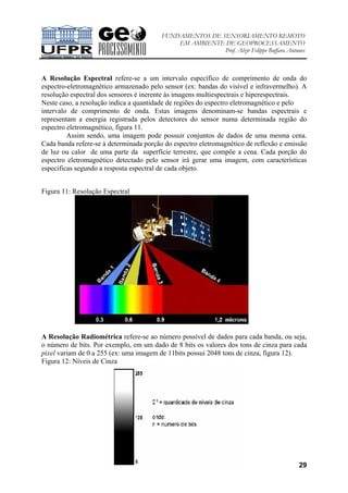 FUNDAMENTOS DE SENSORIAMENTO REMOTO
EM AMBIENTE DE GEOPROCESSAMENTO
Prof. Alzir Felippe Buffara Antunes
29
A Resolução Espectral refere-se a um intervalo específico de comprimento de onda do
espectro-eletromagnético armazenado pelo sensor (ex: bandas do visível e infravermelho). A
resolução espectral dos sensores é inerente às imagens multiespectrais e hiperespectrais.
Neste caso, a resolução indica a quantidade de regiões do espectro eletromagnético e pelo
intervalo de comprimento de onda. Estas imagens denominam-se bandas espectrais e
representam a energia registrada pelos detectores do sensor numa determinada região do
espectro eletromagnético, figura 11.
Assim sendo, uma imagem pode possuir conjuntos de dados de uma mesma cena.
Cada banda refere-se à determinada porção do espectro eletromagnético de reflexão e emissão
de luz ou calor de uma parte da superfície terrestre, que compõe a cena. Cada porção do
espectro eletromagnético detectado pelo sensor irá gerar uma imagem, com características
especificas segundo a resposta espectral de cada objeto.
Figura 11: Resolução Espectral
A Resolução Radiométrica refere-se ao número possível de dados para cada banda, ou seja,
o número de bits. Por exemplo, em um dado de 8 bits os valores dos tons de cinza para cada
pixel variam de 0 a 255 (ex: uma imagem de 11bits possui 2048 tons de cinza, figura 12).
Figura 12: Níveis de Cinza
 