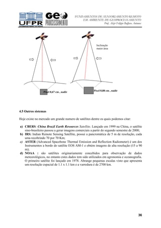 FUNDAMENTOS DE SENSORIAMENTO REMOTO
EM AMBIENTE DE GEOPROCESSAMENTO
Prof. Alzir Felippe Buffara Antunes
36
4.5 Outros sistemas
Hoje existe no mercado um grande numero de satélites dentre os quais podemos citar:
a) CBERS: China Brazil Earth Resources Satellite. Lançado em 1999 na China, o satélite
sino-brasileiro passou a gerar imagens comerciais a partir do segundo semestre de 2000;
b) IRS: Indian Remote Sensing Satellite, possui a pancromática de 5 m de resolução, cada
uma recobrindo 70 por 70 Km;
c) ASTER (Advanced Spacebone Thermal Emission and Reflection Radiometer) é um dos
Instrumentos a bordo do satélite EOS AM-1 e obtém imagens de alta resolução (15 a 90
m);
d) NOAA : são satélites originariamente concebidos para observação de dados
meteorológicos, no entanto estes dados tem sido utilizados em agronomia e oceanografia.
O primeiro satélite foi lançado em 1978. Abrange pequenas escalas visto que apresenta
um resolução espacial de 1.1 x 1.1 km e a varredura é de 2700 km.
Pixel 0,88 cm , nadirPixel 0,67 cm , nadir
Inclinação
maior área
 