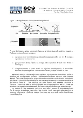 FUNDAMENTOS DE SENSORIAMENTO REMOTO
EM AMBIENTE DE GEOPROCESSAMENTO
Prof. Alzir Felippe Buffara Antunes
38
Figura 15: Comportamento dos alvos numa imagem radar
A pesar das imagens ópticas serem mais fáceis de ser interpretada pelo usuário a imagem de
Radar apresentam algumas vantagens:
o devido ao maior comprimento de onda da faixa de microondas este tipo de energia é
capaz de atravessar as nuvens;
o por possuírem fonte própria de energia, não necessitam do Sol como fonte de
iluminação;
o comparativamente às outras faixas do espectro eletromagnético, as microondas
penetram mais na vegetação, além de eventualmente poderem adentrar no solo.
Quando a radiação é refletida por uma superfície cuja rugosidade é da mesma ordem de
grandeza que o comprimento de onda, a interferência das ondas produz o ruído chamado
Speckle. É um ruído multiplicativo, proporcional à intensidade do sinal recebido. Visualmente
percebe-se o efeito deste ruído através de uma textura granulosa que dificulta a interpretação
das imagens, figura 16. Para amenizar este ruído existem dois métodos: multi-look e
filtragem. O multi-look pode ser utilizado quando se tem imagens obtidas por SAR, sendo que
a imagem corrigida é composta da média das imagens de cada look geradas separadamente.
As imagens de radar atualmente podem ser associadas à imagens de sensores passivos a
fim de compor novas faixas espectrais, o que permite extrair mais dados sobre os alvos de
interesse, a integração e fusão de imagens é um tema que vem sendo muito discutido pela
comunidade afeta.
 