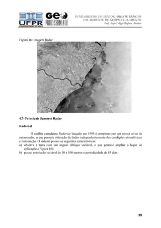 FUNDAMENTOS DE SENSORIAMENTO REMOTO
EM AMBIENTE DE GEOPROCESSAMENTO
Prof. Alzir Felippe Buffara Antunes
39
Figura 16: Imagem Radar
4.7- Principais Sensores Radar
Radarsat
O satélite canadense Radarsat lançado em 1995 é composto por um sensor ativo de
microondas, o que permite obtenção de dados independentemente das condições atmosféricas
e iluminação. O sistema possui as seguintes características:
a) observa a terra com um angulo obliquo variável, o que permite ampliar o leque de
aplicações (Figura 16);
b) possui resolução variável de 10 a 100 metros e periodicidade de 85 dias.
 