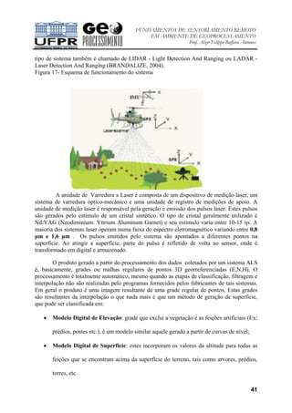 FUNDAMENTOS DE SENSORIAMENTO REMOTO
EM AMBIENTE DE GEOPROCESSAMENTO
Prof. Alzir Felippe Buffara Antunes
41
tipo de sistema também é chamado de LIDAR - Light Detection And Ranging ou LADAR -
Laser Detection And Ranging (BRANDALIZE, 2004).
Figura 17- Esquema de funcionamento do sistema
A unidade de Varredura a Laser é composta de um dispositivo de medição laser, um
sistema de varredura óptico-mecânico e uma unidade de registro de medições de apoio. A
unidade de medição laser é responsável pela geração e emissão dos pulsos laser. Estes pulsos
são gerados pelo estímulo de um cristal sintético. O tipo de cristal geralmente utilizado é
Nd:YAG (Neodiminium: Yttrium Aluminum Garnet) e seu estímulo varia entre 10-15 ηs. A
maioria dos sistemas laser operam numa faixa do espectro eletromagnético variando entre 0,8
µm e 1,6 µm . Os pulsos emitidos pelo sistema são apontados a diferentes pontos na
superfície. Ao atingir a superfície, parte do pulso é refletido de volta ao sensor, onde é
transformado em digital e armazenado.
O produto gerado a partir do processamento dos dados coletados por um sistema ALS
é, basicamente, grades ou malhas regulares de pontos 3D georreferenciadas (E,N,H). O
processamento é totalmente automático, mesmo quando as etapas de classificação, filtragem e
interpolação não são realizadas pelo programas fornecidos pelos fabricantes de tais sistemas.
Em geral o produto é uma imagem resultante de uma grade regular de pontos. Estas grades
são resultantes da interpolação o que nada mais é que um método de geração de superfície,
que pode ser classificada em:
• Modelo Digital de Elevação: grade que exclui a vegetação e as feições artificiais (Ex:
prédios, postes etc.), é um modelo similar aquele gerado a partir de curvas de nível;
• Modelo Digital de Superfície: estes incorporam os valores da altitude para todas as
feições que se encontram acima da superfície do terreno, tais como arvores, prédios,
torres, etc.
 