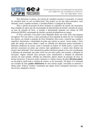 FUNDAMENTOS DE SENSORIAMENTO REMOTO
EM AMBIENTE DE GEOPROCESSAMENTO
Prof. Alzir Felippe Buffara Antunes
42
Para direcionar os pulsos, um sistema de varredura (scanner) é necessário. O sistema
de varredura pode ser uni ou bidirecional. Eles podem ser do tipo óptico-mecânico, mais
utilizado, como o espelho oscilante, a varredura Palmer e o polígono de rotação.
Para o cálculo da posição do feixe incidente na superfície do terreno são necessárias
duas unidades de apoio que são encarregadas da determinação da atitude e posição do sensor
na hora da emissão do feixe. A posição é determinada mediante um sistema de GPS
diferencial (DGPS), encarregado de calcular a posição da plataforma no espaço.
O feixe associado a um pulso Laser disparado desde um avião sofre uma pequena
divergência. Por este motivo, a área associada ao feixe depende da altura do vôo. O tamanho
dos objetos, em relação à projeção do feixe (footprint), bem como o material que compõe a
superfície, determinam a intensidade do pulso que retorna ao sensor. Assim sendo, o feixe
pode não atingir um único objeto e pode ser refletido por diferentes pontos localizados a
diferentes distâncias do sensor, como é mostrado na Figura 18. Sendo assim, o ponto mais
próximo ocasionará um pulso que retorna mais rapidamente e o ponto mais distante um
retorno mais demorado. Esta característica ganha relevância quando se leva em consideração
a diferença de penetração que pode existir em um único pulso, pois permite a distinção de
elevações. Alguns sistemas laser possuem como característica a medição de diferentes
retornos do sinal emitido, refletido por diferentes objetos dentro da projeção do feixe no
terreno (footprint). É possível medir o primeiro e o último retorno do pulso (first/last pulse),
ou até pode-se medir toda a variação do retorno, se for necessário. Na figura 19 é mostrado
um exemplo de duas grades altimétricas de uma mesma região, associadas ao primeiro e
último pulso. Pode-se verificar visualmente que alguns feixes conseguem atravessar a copa
das árvores, atingindo o terreno.
 