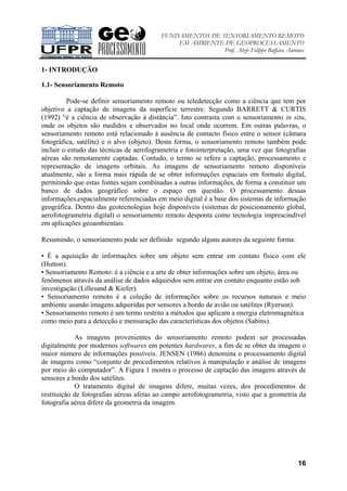 FUNDAMENTOS DE SENSORIAMENTO REMOTO
EM AMBIENTE DE GEOPROCESSAMENTO
Prof. Alzir Felippe Buffara Antunes
16
1- INTRODUÇÃO
1.1- Sensoriamento Remoto
Pode-se definir sensoriamento remoto ou teledetecção como a ciência que tem por
objetivo a captação de imagens da superfície terrestre. Segundo BARRETT & CURTIS
(1992) “é a ciência de observação à distância”. Isto contrasta com o sensoriamento in situ,
onde os objetos são medidos e observados no local onde ocorrem. Em outras palavras, o
sensoriamento remoto está relacionado à ausência de contacto físico entre o sensor (câmara
fotográfica, satélite) e o alvo (objeto). Desta forma, o sensoriamento remoto também pode
incluir o estudo das técnicas de aerofogrametria e fotointerpretação, uma vez que fotografias
aéreas são remotamente captadas. Contudo, o termo se refere a captação, processamento e
representação de imagens orbitais. As imagens de sensoriamento remoto disponíveis
atualmente, são a forma mais rápida de se obter informações espaciais em formato digital,
permitindo que estas fontes sejam combinadas a outras informações, de forma a constituir um
banco de dados geográfico sobre o espaço em questão. O processamento dessas
informações,espacialmente referenciadas em meio digital é a base dos sistemas de informação
geográfica. Dentro das geotecnologias hoje disponíveis (sistemas de posicionamento global,
aerofotogrametria digital) o sensoriamento remoto desponta como tecnologia imprescindível
em aplicações geoambientais.
Resumindo, o sensoriamento pode ser definido segundo alguns autores da seguinte forma:
• É a aquisição de informações sobre um objeto sem entrar em contato físico com ele
(Hutton).
• Sensoriamento Remoto: é a ciência e a arte de obter informações sobre um objeto, área ou
fenômenos através da análise de dados adquiridos sem entrar em contato enquanto estão sob
investigação (Lillesand & Kiefer).
• Sensoriamento remoto é a coleção de informações sobre os recursos naturais e meio
ambiente usando imagens adquiridas por sensores a bordo de avião ou satélites (Ryerson).
• Sensoriamento remoto é um termo restrito a métodos que aplicam a energia eletromagnética
como meio para a detecção e mensuração das características dos objetos (Sabins).
As imagens provenientes do sensoriamento remoto podem ser processadas
digitalmente por modernos softwares em potentes hardwares, a fim de se obter da imagem o
maior número de informações possíveis. JENSEN (1986) denomina o processamento digital
de imagens como “conjunto de procedimentos relativos à manipulação e análise de imagens
por meio do computador”. A Figura 1 mostra o processo de captação das imagens através de
sensores a bordo dos satélites.
O tratamento digital de imagens difere, muitas vezes, dos procedimentos de
restituição de fotografias aéreas afetas ao campo aerofotogrametria, visto que a geometria da
fotografia aérea difere da geometria da imagem.
 