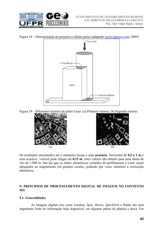 FUNDAMENTOS DE SENSORIAMENTO REMOTO
EM AMBIENTE DE GEOPROCESSAMENTO
Prof. Alzir Felippe Buffara Antunes
43
Figura 18 – Demonstração do primeiro e último pulso (adaptado www.toposys.com, 2005)
Figura 19 – Diferentes retornos do pulso Laser. (a) Primeiro retorno. (b) Segundo retorno.
(a) (b)
Os resultados encontrados até o momento levam a uma acurácia horizontal de 0,5 a 1 m e
uma acurácia vertical pode chegar até 0,15 m, estes valores são obtidos para uma altura de
vôo de 1.000 m. Isto faz que os dados altimétricos extraídos do perfilamento a Laser sejam
adequados ao mapeamento em grandes escalas, podendo por vezes substituir a restituição
altimétrica.
5- PRINCIPIOS DE PROCESSAMENTO DIGITAL DE IMAGEM NO CONTEXTO
SIG
5.1- Generalidades
As imagens digitais tais como Landsat, Spot, Ikonos, Quickbird e Radar são uma
importante fonte de informação hoje disponível, em algumas partes do planeta a única. Em
 