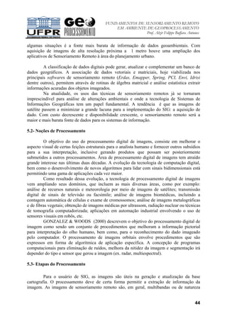 FUNDAMENTOS DE SENSORIAMENTO REMOTO
EM AMBIENTE DE GEOPROCESSAMENTO
Prof. Alzir Felippe Buffara Antunes
44
algumas situações é a fonte mais barata de informação de dados geoambientais. Com
aquisição de imagens de alta resolução próxima a 1 metro houve uma ampliação dos
aplicativos de Sensoriamento Remoto à área do planejamento urbano.
A classificação de dados digitais pode gerar, atualizar e complementar um banco de
dados geográficos. A associação de dados vetoriais e matriciais, hoje viabilizada nos
principais softwares de sensoriamento remoto (Erdas, Emapper, Spring, PCI, Envi, Idrisi
dentre outros), permitem através de rotinas de álgebra matricial e análise estatística extrair
informações acuradas dos objetos imageados.
Na atualidade, os usos das técnicas de sensoriamento remotos já se tornaram
imprescindível para análise de alterações ambientais e onde a tecnologia de Sistemas de
Informações Geográficas tem um papel fundamental. A tendência é que as imagens de
satélite passem a minimizar a grande lacuna para a implementação do SIG: a aquisição de
dado. Com custo decrescente e disponibilidade crescente, o sensoriamento remoto será a
maior e mais barata fonte de dados para os sistemas de informação.
5.2- Noções de Processamento
O objetivo do uso do processamento digital de imagens, consiste em melhorar o
aspecto visual de certas feições estruturais para o analista humano e fornecer outros subsídios
para a sua interpretação, inclusive gerando produtos que possam ser posteriormente
submetidos a outros processamentos. Área de processamento digital de imagens tem atraído
grande interesse nas últimas duas décadas. A evolução da tecnologia de computação digital,
bem como o desenvolvimento de novos algoritmos para lidar com sinais bidimensionais está
permitindo uma gama de aplicações cada vez maior.
Como resultado dessa evolução, a tecnologia de processamento digital de imagens
vem ampliando seus domínios, que incluem as mais diversas áreas, como por exemplo:
análise de recursos naturais e meteorologia por meio de imagens de satélites; transmissão
digital de sinais de televisão ou facsímile; análise de imagens biomédicas, incluindo a
contagem automática de células e exame de cromossomos; análise de imagens metalográficas
e de fibras vegetais; obtenção de imagens médicas por ultrassom, radiação nuclear ou técnicas
de tomografia computadorizada; aplicações em automação industrial envolvendo o uso de
sensores visuais em robôs, etc.
GONZALEZ & WOODS (2000) descrevem o objetivo do processamento digital de
imagem como sendo um conjunto de procedimentos que melhoram a informação pictorial
para interpretação do olho humano, bem como, para o reconhecimento do dado imageado
pelo computador. O processamento de imagens orbitais envolve procedimentos que são
expressos em forma de algorítmica de aplicação específica. A concepção de programas
computacionais para eliminação de ruídos, melhora da nitidez da imagem e segmentação irá
depender do tipo e sensor que gerou a imagem (ex. radar, multiespectral).
5.3- Etapas do Processamento
Para o usuário de SIG, as imagens são úteis na geração e atualização da base
cartografia. O processamento deve de certa forma permitir a extração de informação da
imagem. As imagens de sensoriamento remoto são, em geral, multibandas ou de natureza
 
