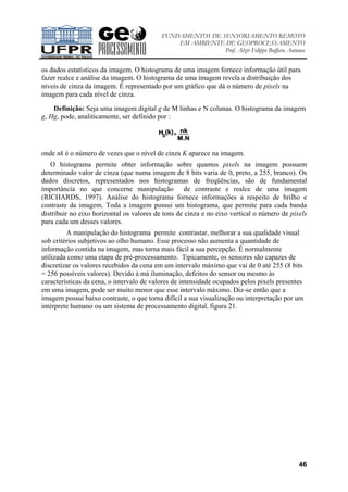 FUNDAMENTOS DE SENSORIAMENTO REMOTO
EM AMBIENTE DE GEOPROCESSAMENTO
Prof. Alzir Felippe Buffara Antunes
46
os dados estatísticos da imagem. O histograma de uma imagem fornece informação útil para
fazer realce e análise da imagem. O histograma de uma imagem revela a distribuição dos
níveis de cinza da imagem. É representado por um gráfico que dá o número de pixels na
imagem para cada nível de cinza.
Definição: Seja uma imagem digital g de M linhas e N colunas. O histograma da imagem
g, Hg, pode, analiticamente, ser definido por :
onde nk é o número de vezes que o nível de cinza K aparece na imagem.
O histograma permite obter informação sobre quantos pixels na imagem possuem
determinado valor de cinza (que numa imagem de 8 bits varia de 0, preto, a 255, branco). Os
dados discretos, representados nos histogramas de freqüências, são de fundamental
importância no que concerne manipulação de contraste e realce de uma imagem
(RICHARDS, 1997). Análise do histograma fornece informações a respeito de brilho e
contraste da imagem. Toda a imagem possui um histograma, que permite para cada banda
distribuir no eixo horizontal os valores de tons de cinza e no eixo vertical o número de pixels
para cada um desses valores.
A manipulação do histograma permite contrastar, melhorar a sua qualidade visual
sob critérios subjetivos ao olho humano. Esse processo não aumenta a quantidade de
informação contida na imagem, mas torna mais fácil a sua percepção. É normalmente
utilizada como uma etapa de pré-processamento. Tipicamente, os sensores são capazes de
discretizar os valores recebidos da cena em um intervalo máximo que vai de 0 até 255 (8 bits
= 256 possíveis valores). Devido à má iluminação, defeitos do sensor ou mesmo às
características da cena, o intervalo de valores de intensidade ocupados pelos pixels presentes
em uma imagem, pode ser muito menor que esse intervalo máximo. Diz-se então que a
imagem possui baixo contraste, o que torna difícil a sua visualização ou interpretação por um
intérprete humano ou um sistema de processamento digital, figura 21.
 