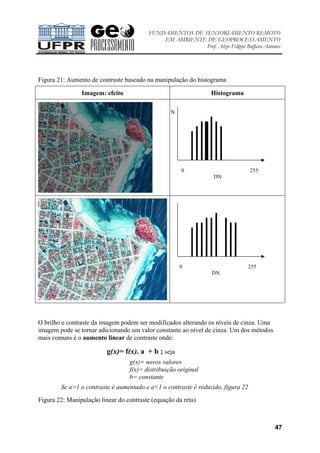 FUNDAMENTOS DE SENSORIAMENTO REMOTO
EM AMBIENTE DE GEOPROCESSAMENTO
Prof. Alzir Felippe Buffara Antunes
47
Figura 21: Aumento de contraste baseado na manipulação do histograma
Imagem: efeito Histograma
O brilho e contraste da imagem podem ser modificados alterando os níveis de cinza. Uma
imagem pode se tornar adicionando um valor constante ao nível de cinza. Um dos métodos
mais comuns é o aumento linear de contraste onde:
g(x)= f(x). a + b ; seja
g(x)= novos valores
f(x)= distribuição original
b= constante
Se a>1 o contraste é aumentado e a<1 o contraste é reduzido, figura 22
Figura 22: Manipulação linear do contraste (equação da reta)
0 255
DN
N
0 255
DN
 