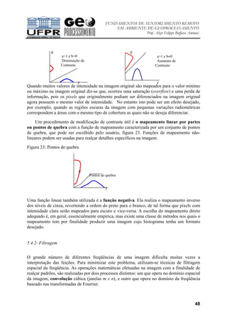 FUNDAMENTOS DE SENSORIAMENTO REMOTO
EM AMBIENTE DE GEOPROCESSAMENTO
Prof. Alzir Felippe Buffara Antunes
48
Quando muitos valores de intensidade na imagem original são mapeados para o valor mínimo
ou máximo na imagem original diz-se que, ocorreu uma saturação (overflow) e uma perda de
informação, pois os pixels que originalmente podiam ser diferenciados na imagem original
agora possuem o mesmo valor de intensidade. No entanto isto pode ser um efeito desejado,
por exemplo, quando as regiões escuras da imagem com pequenas variações radiométricas
correspondem a áreas com o mesmo tipo de cobertura as quais não se deseja diferenciar.
Um procedimento de modificação de contraste útil é o mapeamento linear por partes
ou pontos de quebra com a função de mapeamento caracterizada por um conjunto de pontos
de quebra, que pode ser escolhido pelo usuário, figura 23. Funções de mapeamento não-
lineares podem ser usadas para realçar detalhes específicos na imagem.
Figura 23: Pontos de quebra
Uma função linear também utilizada é a função negativa. Ela realiza o mapeamento inverso
dos níveis de cinza, revertendo a ordem do preto para o branco, de tal forma que pixels com
intensidade clara serão mapeados para escuro e vice-versa. A escolha do mapeamento direto
adequado é, em geral, essencialmente empírica, mas existe uma classe de métodos nos quais o
mapeamento tem por finalidade produzir uma imagem cujo histograma tenha um formato
desejado.
5.4.2- Filtragem
O grande número de diferentes freqüências de uma imagem dificulta muitas vezes a
interpretação das feições. Para minimizar este problema, utilizam-se técnicas de filtragem
espacial da freqüência. As operações matemáticas efetuadas na imagem com a finalidade de
realçar padrões, são realizadas por dois processos distintos: um que opera no domínio espacial
da imagem, convolução cúbica (janelas m x n), e outro que opera no domínio da freqüência
baseado nas transformadas de Fourrier.
g
a>1 e b≠0
Aumento de
Contraste
f
g
a<1 e b=0
Diminuição de
Contraste
f
g
Pontos de quebra
f
 