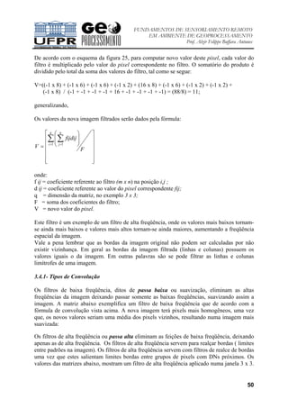 FUNDAMENTOS DE SENSORIAMENTO REMOTO
EM AMBIENTE DE GEOPROCESSAMENTO
Prof. Alzir Felippe Buffara Antunes
50
De acordo com o esquema da figura 25, para computar novo valor deste pixel, cada valor do
filtro é multiplicado pelo valor do pixel correspondente no filtro. O somatório do produto é
dividido pelo total da soma dos valores do filtro, tal como se segue:
V=((-1 x 8) + (-1 x 6) + (-1 x 6) + (-1 x 2) + (16 x 8) + (-1 x 6) + (-1 x 2) + (-1 x 2) +
(-1 x 8) / (-1 + -1 + -1 + -1 + 16 + -1 + -1 + -1 + -1) = (88/8) = 11;
generalizando,
Os valores da nova imagem filtrados serão dados pela fórmula:






















=
∑ ∑= =
F
fijdij
V
q
i
q
j1 1
onde:
f ij = coeficiente referente ao filtro (m x n) na posição i,j ;
d ij = coeficiente referente ao valor do pixel correspondente fij;
q = dimensão da matriz, no exemplo 3 x 3;
F = soma dos coeficientes do filtro;
V = novo valor do pixel.
Este filtro é um exemplo de um filtro de alta freqüência, onde os valores mais baixos tornam-
se ainda mais baixos e valores mais altos tornam-se ainda maiores, aumentando a freqüência
espacial da imagem.
Vale a pena lembrar que as bordas da imagem original não podem ser calculadas por não
existir vizinhança. Em geral as bordas da imagem filtrada (linhas e colunas) possuem os
valores iguais o da imagem. Em outras palavras são se pode filtrar as linhas e colunas
limítrofes de uma imagem.
3.4.1- Tipos de Convolução
Os filtros de baixa freqüência, ditos de passa baixa ou suavização, eliminam as altas
freqüências da imagem deixando passar somente as baixas freqüências, suavizando assim a
imagem. A matriz abaixo exemplifica um filtro de baixa freqüência que de acordo com a
fórmula de convolução vista acima. A nova imagem terá pixels mais homogêneos, uma vez
que, os novos valores seriam uma média dos pixels vizinhos, resultando numa imagem mais
suavizada:
Os filtros de alta freqüência ou passa alta eliminam as feições de baixa freqüência, deixando
apenas as de alta freqüência. Os filtros de alta freqüência servem para realçar bordas ( limites
entre padrões na imagem). Os filtros de alta freqüência servem com filtros de realce de bordas
uma vez que estes salientam limites bordas entre grupos de pixels com DNs próximos. Os
valores das matrizes abaixo, mostram um filtro de alta freqüência aplicado numa janela 3 x 3.
 
