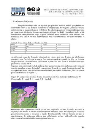 FUNDAMENTOS DE SENSORIAMENTO REMOTO
EM AMBIENTE DE GEOPROCESSAMENTO
Prof. Alzir Felippe Buffara Antunes
52
5.4.3- Composição Colorida
Imagens multiespectrais são aquelas que possuem diversas bandas que podem ser
combinadas entre si de maneira a melhorar a interpretação da imagem. Como foi citadas
anteriormente as características de refletância dos objetos podem ser representados por tons
de cinza ou dn. O sistema de cores geralmente utilizado é o RGB (vermelhor, verde, azul)
baseado nas cores primarias. Logo se pode visualizar neste sistema de cores somente três
bandas de cada vez. A cor pura é representada pelo valor Maximo de bits como na tabela 7
abaixo:
Tabela 7 – Cores sistema RGB, coordenadas para 8 bits
COR R- vermelho G- verde B- azul
Vermelho 255 0 0
Verde 0 255 0
Azul 0 0 255
As diferentes cores são formadas misturando os valores dos tons de cinza de três bandas
multiespectrais. Supondo que se deseje fazer uma composição colorida ou falsa cor de uma
imagem Landsat, escolheriam-se três bandas, e para cada uma delas se associaria uma cor
primaria do sistema RGB.
Supondo uma composição 4, 3, 2, pode-se dizer que os tons de cinza da banda quatro esta em
tons de vermelho, os tons da banda 3 estao em tons de verde e a banda 2 em tons de azul. As
sobreposições destes tons artificiais darão a composição colorida denominada falsa cor, como
pode ser observado na Figura 27.
Figura 27- Composição colorida de uma imagem Landsat 7 do município de Paranaguá-Pr
Composição: R= banda 4; G= banda 3, B= banda 2.
Observa-se solo exposto em tons de cor de rosa, vegetação em tons de verde, alterando a
disposição das bandas os objetos do terreno teriam diferentes cores. As composições coloridas
principalmente quando se misturam as bandas do infravermelho pode ser bastante útil para a
descriminação de diferentes objetos que dificilmente seriam inidentificáveis quando
observadas as bandas individualmente (preto e branco).
 