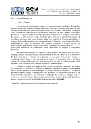 FUNDAMENTOS DE SENSORIAMENTO REMOTO
EM AMBIENTE DE GEOPROCESSAMENTO
Prof. Alzir Felippe Buffara Antunes
53
5.4.4- Correção Geométrica
5.4.4.1- Conceito
As imagens de sensoriamento remoto, por abrangerem uma grande área da superfície
terrestre, apresentam distorções devido à curvatura da terra e do sensor. O registro de uma
imagem compreende uma transformação geométrica que relaciona coordenadas de imagem
(linha, coluna) com coordenadas de um sistema de referência, em geral UTM ou coordenadas
geodésicas. O registro estabelece uma relação entre coordenadas de imagem e coordenadas
geodésicas. A este processo ainda denomina geocodificação e georreferenciamento. É
importante, contudo, fazer uma distinção clara entre registro e correção geométrica. O
processo de correção geométrica de imagens elimina as distorções geométricas sistemáticas
introduzidas na etapa de formação das imagens, enquanto o registro apenas usa
transformações geométricas simples (usualmente transformações polinomiais de 1o
. e 2o
.
graus) para estabelecer um mapeamento entre coordenadas de imagem e coordenadas
geodésicas.
O georreferenciamento ou registro é uma operação necessária para se fazer a
integração de uma imagem à base de dados existente num SIG. A sobreposição de informação
de dados matriciais e vetoriais só é possível se estiverem num mesmo sistema de
coordenadas.Alem disso, o georreferenciamento também é importante para se combinar
imagens de sensores diferentes sobre uma mesma área ou para se realizar estudos multi-
temporais, caso em que se usam imagens tomadas em épocas distintas.
A imagem captada pelo satélite após a correção geométrica , passa a ter um sistema
de coordenadas. As deformações da imagem podem ser reduzidas através de transformações,
entre o sistema matricial (n x m) da imagem e o sistema referencia cartográfica. A correção
geométrica permite corrigir a imagem geral estas distorções são minimizadas por meio de um
estabelecimento matemático que relaciona o endereço dos pontos na imagem com os
respectivos pontos no terreno. Alguns autores denominam o processo de correção geométrica
quando esta permite corrigir as distorções do relevo de ortorretificação.
Figura 28 - Transformação de diferente sistema de coordenadas
 