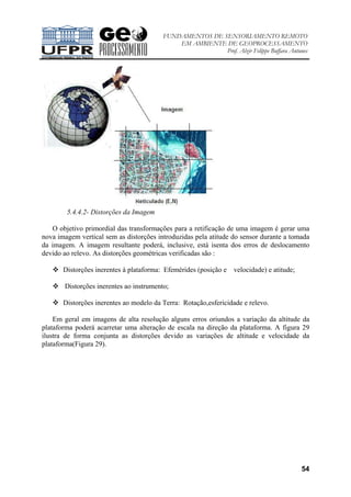 FUNDAMENTOS DE SENSORIAMENTO REMOTO
EM AMBIENTE DE GEOPROCESSAMENTO
Prof. Alzir Felippe Buffara Antunes
54
5.4.4.2- Distorções da Imagem
O objetivo primordial das transformações para a retificação de uma imagem é gerar uma
nova imagem vertical sem as distorções introduzidas pela atitude do sensor durante a tomada
da imagem. A imagem resultante poderá, inclusive, está isenta dos erros de deslocamento
devido ao relevo. As distorções geométricas verificadas são :
Distorções inerentes à plataforma: Efemérides (posição e velocidade) e atitude;
Distorções inerentes ao instrumento;
Distorções inerentes ao modelo da Terra: Rotação,esfericidade e relevo.
Em geral em imagens de alta resolução alguns erros oriundos a variação da altitude da
plataforma poderá acarretar uma alteração de escala na direção da plataforma. A figura 29
ilustra de forma conjunta as distorções devido as variações de altitude e velocidade da
plataforma(Figura 29).
 